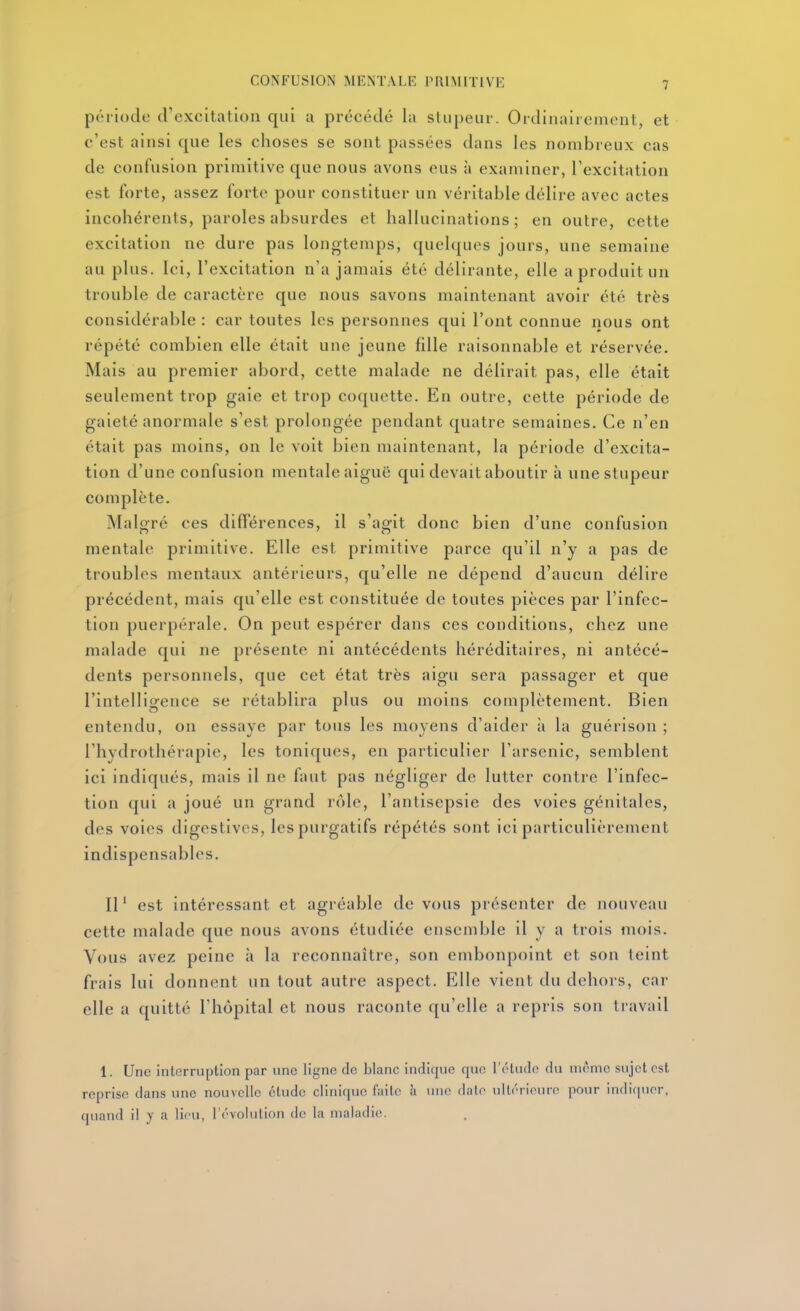 période d'excitation qui a précédé la stupeur. Ordinairement, et c'est ainsi que les choses se sont passées dans les nombreux cas de confusion primitive que nous avons eus à examiner, l'excitation est forte, assez forte pour constituer un véritable délire avec actes incohérents, paroles absurdes et hallucinations; en outre, cette excitation ne dure pas longtemps, quelques jours, une semaine au plus. Ici, l'excitation n'a jamais été délirante, elle a produit un trouble de caractère que nous savons maintenant avoir été très considérable : car toutes les personnes qui l'ont connue nous ont répété combien elle était une jeune fille raisonnable et réservée. Mais au premier abord, cette malade ne délirait pas, elle était seulement trop gaie et trop coquette. En outre, cette période de gaieté anormale s'est prolongée pendant quatre semaines. Ce n'en était pas moins, on le voit bien maintenant, la période d'excita- tion d'une confusion mentale aiguë qui devait aboutir à une stupeur complète. Malgré ces différences, il s'agit donc bien d'une confusion mentale primitive. Elle est primitive parce qu'il n'y a pas de troubles mentaux antérieurs, qu'elle ne dépend d'aucun délire précédent, mais qu'elle est constituée de toutes pièces par l'infec- tion puerpérale. On peut espérer dans ces conditions, chez une malade qui ne présente ni antécédents héréditaires, ni antécé- dents personnels, que cet état très aigu sera passager et que l'intelligence se rétablira plus ou moins complètement. Bien entendu, on essaye par tous les moyens d'aider ;i la guérison ; l'hydrothérapie, les toniques, en particulier l'arsenic, semblent ici indiqués, mais il ne faut pas négliger de lutter contre l'infec- tion qui a joué un grand rôle, l'antisepsie des voies génitales, des voies digestivcs, les purgatifs répétés sont ici particulièrement indispensables. Il ' est intéressant et agréable de vous présenter de nouveau cette malade que nous avons étudiée ensemble il y a trois mois. Vous avez peine à la reconnaître, son embonpoint et son teint frais lui donnent un tout autre aspect. Elle vient du dehors, car elle a quitté l'hôpital et nous raconte qu'elle a repris son travail 1. Une interruption par une ligne de blanc indique que l'étude du même sujet est reprise dans une nouvelle étude clinique faite h une date ultérieure pour indif|uer, quand il y a lieu, révolution do la maladie.