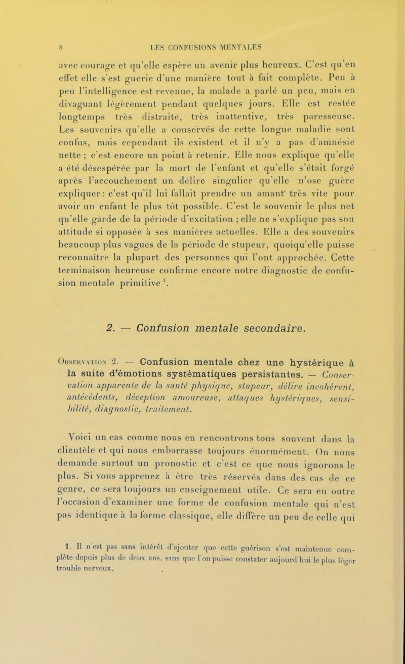 avec ooiuag'e et qu'elle espère un avenir plus heureux. C'est qu'en effet elle s'est guérie d'une manière tout à fait complète. Peu à peu l'intelligence est revenue, la malade a parlé un peu, mais en divaguant légèrement pendant quelques jours. Elle est restée longtemps très distraite, très inattentive, très paresseuse. Les souvenirs qu'elle a conservés de cette longue maladie sont confus, mais cependant ils existent et il n'y a pas d'amnésie nette ; c'est encore un point à retenir. Elle nous explique qu'elle a été désespérée par la mort de l'enfant et qu'elle s'était forgé après l'accouchement un délire singulier qu'elle n'ose guère expliquer: c'est qu'il lui fallait prendre un amant' très vite pour avoir un enfant le plus tôt possible. C'est le souvenir le plus net qu'elle garde de la période d'excitation ;elle ne s'explique pas son attitude si opposée à ses manières actuelles. Elle a des souvenirs beaucoup plus vagues de la période de stupeur, quoiqu'elle puisse reconnaître la plupart des personnes qui l'ont approchée. Cette terminaison heureuse confirme encore notre diagnostic de confu- sion mentale primitive 2. — Confusion mentale secondaire. Obsruvation 2. — Confusion mentale chez une hystérique à la suite d'émotions systématiques persistantes. — Conser- valioii iippnreiile de la santé physique, stupeur, délire incohérent, antécédents, déception amoureuse, attaques hystériques, sensi- hililé, diagnostic, traitement. Voici un cas comme nous en rencontrons tous souvent dans la clientèle et qui nous embarrasse toujours énormément. On nous demande surtout un pronostic et c'est ce que nous ignorons le plus. Si vous apprenez à être très réservés dans des cas de ce genre, ce sera toujours un enseignement utile. Ce sera en outre l'occasion d'examiner une forme de confusion mentale qui n'est pas identique à la forme classique, elle difTère un peu de celle qui 1. II n'est pas sans inlcrèl d'ajouter que cette guérison s'est maintenue com- plète depuis plus de deux ans, sans que I on puisse constater aujourd'hui le plus léger trouble nerveux.