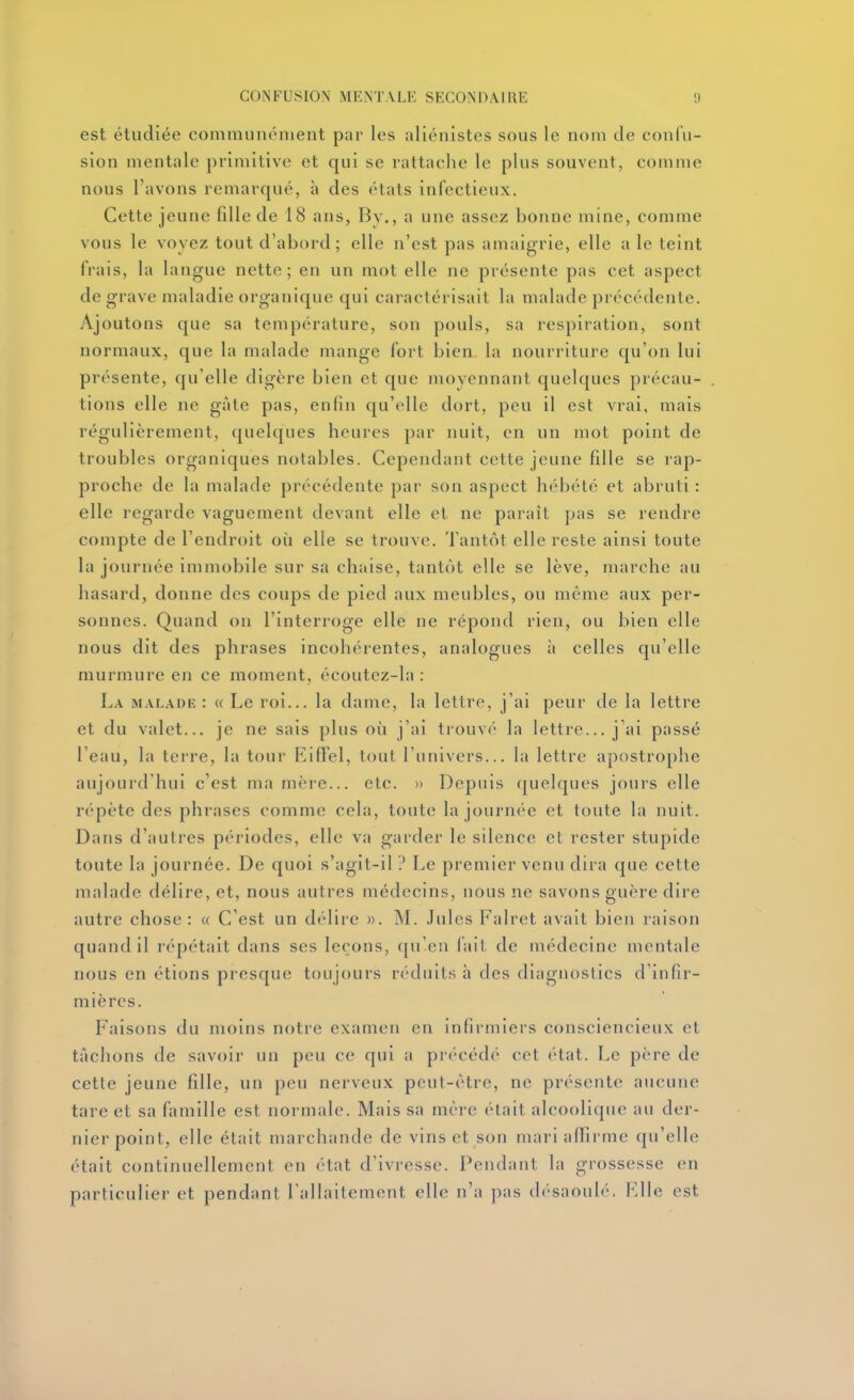 est étudiée communément par les aliénistes sous le nom de confu- sion mentale primitive et qui se rattaclie le plus souvent, comme nous l'avons remarqué, à des états infectieux. Cette jeune fille de 18 ans, By., a une assez bonne mine, comme vous le voyez tout d'abord; elle n'est pas amaigrie, elle a le teint frais, la langue nette; en un mot elle ne présente pas cet aspect de grave maladie organique qui caractérisait la malade précédente. Ajoutons que sa température, son pouls, sa respiration, sont normaux, que la malade mange fort bien la nourriture qu'on lui présente, qu'elle digère bien et que moyennant quelques précau- tions elle ne gâte pas, enfin qu'elle dort, peu il est vrai, mais régulièrement, quelques heures par nuit, en un mot point de troubles organiques notables. Cependant cette jeune fille se rap- proche de la malade précédente par son aspect hébété et abruti : elle regarde vaguement devant elle et ne paraît pas se rendre compte de l'endroit où elle se trouve. Tantôt elle reste ainsi toute la journée immobile sur sa chaise, tantôt elle se lève, marche au hasard, donne des coups de pied aux meubles, ou même aux per- sonnes. Quand on l'interroge elle ne répond rien, ou bien elle nous dit des phrases incohérentes, analogues h celles qu'elle murmure en ce moment, écoutez-la : La mal.\i)k : « Le roi... la dame, la lettre, j'ai peur de la lettre et du valet... je ne sais plus où j'ai trouvé la lettre... j'ai passé l'eau, la teire, la tour Eiffel, tout l'univers... la lettre apostrophe aujourd'hui c'est ma mère... etc. » Depuis (juelques jours elle répète des phrases comme cela, toute la journée et toute la nuit. Dans d'autres périodes, elle va garder le silence et rester stupide toute la journée. De quoi s'agit-il ? Le premier venu dira que cette malade délire, et, nous autres médecins, nous ne savons guère dire autre chose : « C'est un délire ». M. Jules Falret avait bien raison quand il répétait dans ses leçons, ([n'en fait de médecine mentale nous en étions presque toujours réduits à des diagnostics d'infir- mières. Faisons du moins notre examen en infirmiers consciencieux et tachons de savoir un peu ce qui a précédé cet (Hat. Le père de cette jeune fille, un peu nerveux peut-être, ne présente aucune tare et sa famille est normale. Mais sa mère était alcoolique au der- nier point, elle était nuirchande de vins et son mari affirme qu'elle était continuellement en état d'ivresse. Pendant la grossesse en particulier et pendant Tallaitement elle n'a ])as désaoulé, l'dle est