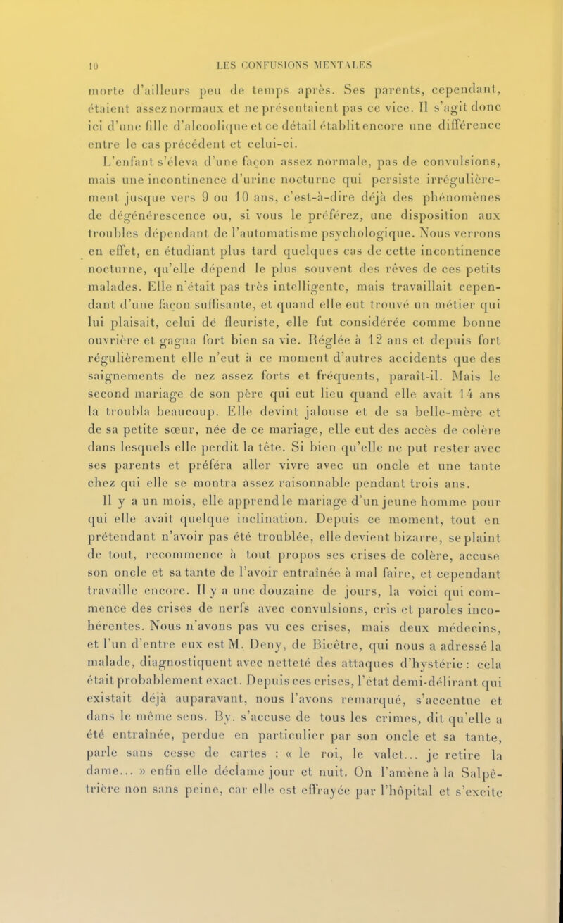 morte d'ailleurs peu de temps nprès. Ses parents, cependant, étaient assez normaux et ne présentaient pas ce vice. Il s'agit donc ici d'une fdle d'aIcooIi<[ue et ce détail établit encore une différence entre le cas précédent et celui-ci. L'enfant s'éleva d'une façon assez normale, pas de convulsions, mais une incontinence d'urine nocturne qui persiste irrégulière- ment jusque vers 9 ou 10 ans, c'est-à-dire déjà des phénomènes de dégénérescence ou, si vous le préférez, une disposition aux troubles dépendant de l'automatisme psychologique. Nous verrons en effet, en étudiant plus tard quelques cas de cette incontinence nocturne, qu'elle dépend le plus souvent des rêves de ces petits malades. Elle n'était pas très intelligente, mais travaillait cepen- dant d'une façon sullisante, et quand elle eut trouvé un métier qui lui plaisait, celui dé fleuriste, elle fut considérée comme bonne ouvrière et gagna fort bien sa vie. Réglée à 12 ans et depuis fort régulièrement elle n'eut à ce moment d'autres accidents que des saignements de nez assez forts et fréquents, paraît-il. Mais le second mariage de son père qui eut lieu quand elle avait 14 ans la troubla beaucoup. Elle devint jalouse et de sa belle-mère et de sa petite sœur, née de ce mariage, elle eut des accès de colère dans lesquels elle perdit la tête. Si bien qu'elle ne put rester avec ses parents et préféra aller vivre avec un oncle et une tante chez qui elle se montra assez raisonnable pendant trois ans. 11 y a un mois, elle apprend le mariage d'un jeune homme pour qui elle avait quelque inclination. Depuis ce moment, tout en prétendant n'avoir pas été troublée, elle devient bizarre, se plaint de tout, recommence à tout propos ses crises de colère, accuse son oncle et sa tante de l'avoir entraînée à mal faire, et cependant travaille encore. Il y a une douzaine de jours, la voici qui com- mence des crises de nerfs avec convulsions, cris et paroles inco- hérentes. Nous n'avons pas vu ces crises, mais deux médecins, et l'un d'entre eux est M. Deny, de Bicêtre, qui nous a adressé la malade, diagnostiquent avec netteté des attaques d'hystérie: cela était probablement exact. Depuis ces crises, l'état demi-délirant qui existait déjà auparavant, nous l'avons remarqué, s'accentue et dans le même sens. By. s'accuse de tous les crimes, dit qu'elle a été entraînée, perdue en particulier par son oncle et sa tante, parle sans cesse de cartes : « le roi, le valet... je retire la dame... « enfin elle déclame jour et nuit. On l'amène h la Salpê- trière non sans peine, car elle est effrayée par l'hôpital et s'excite