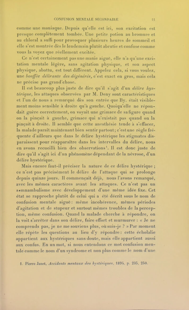comme une maniaque. Depuis qu'elle est ici, son excitation est presque complètement tombée. Une petite potion au bromure et au chloral a suffi pour provoquer plusieurs heures de sommeil et elle s'est montrée dès le lendemain plutôt abrutie et confuse comme vous la voyez que réellement excitée. Ce n'est certainement pas une manie aiguë, elle n'a qu'une exci- tation mentale légère, sans agitation physi([ue, et son aspect physique, abattu, est tout difTérent. Appelez cela, si vous voulez, une bouffée délirante des dégénérés, c'est exact en gros, mais cela ne précise pas grand'chose. Il est beaucoup plus juste de dire qu'il s'agit d'un délire hys- téri([ue, les attaques observées par M. Deny sont caractéristiques et l'un de nous a remarqué dès son entrée que By. était visible- ment moins sensible à droite qu'à gauche. Quoiqu'elle ne répon- dait guère correctement, on voyait une grimace de sa figure quand on la pinçait à gauche, grimace qui n'existait pas quand on la pinçait à droite. Il semble que cette anesthésie tende à s'efFacer, la malade parait maintenant bien sentir partout; c'estune règle fré- quente d'ailleurs que dans le délire hystérique les stigmates dis- paraissent pour réapparaître dans les intervalles du délire, nous en avons recueilli bien des observations^ Il est donc juste de dire qu'il s'agit ici d'un phénomène dépendant delà névrose, d'un délire hystérique. Mais encore faut-il préciser la nature de ce délire hystérique ; ce n'est pas précisément le délire de l'attaque qui se prolonge depuis quinze jours. Il commençait déjà, nous l'avons remarqué, avec les mêmes caractères avant les attaques. Ce n'est pas un somnambulisme avec développement d'une même idée fixe. Cet état se rapproche plutôt de celui qui a été décrit sous le nom de confusion mentale aiguë : même incohérence, mêmes périodes d'agitation et de stupeur et surtout mêmes troubles de la percep- tion, même confusion. Quand la malade cherche à répondre, on la voit s'arrêter dans son délire, faire effort et murmurer : « Je ne comprends pas, je ne me souviens plus, oùsuis-je ? «Par moment elle répète les questions au lieu d'y répondre : cette écholalie appartient aux hystériques sans doute, mais elle appartient aussi aux confus. En un mot, si nous entendons ce mot confusion men- tale comme le nom d'un syndrome et non plus comme le nom d'une 1. Pierre Janet, Accidents mentaux des hystériques, 1894, p. 235, 250.