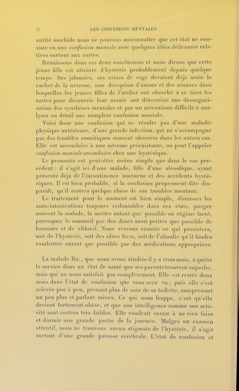 cMitité morbide nous ne pouvons méconnaître que cet état ne con- siste en une confusion mentale avec quelques idées délirantes rela- tives surtout aux cartes. Réunissons donc ces deux conclusions et nous dirons que cette jeune fille est atteinte d'hystérie probablement depuis quelque temps. Ses jalousies, ses crises de rage devaient déjii avoir le cachet de la névrose, une déception d'amour et des séances dans lesquelles les jeunes filles de l'atelier ont cherché h se tirer les cartes pour découvrir leur avenir ont déterminé une désorgani- sation des synthèses mentales et par un mécanisme diflicile à ana- lyser en détail une complète confusion mentale. Voici donc une confusion qui ne résulte pas d'une maladie physique antérieure, d'une grande infection, qui ne s'accompagne pas des troubles somatiques souvent observés dans les autres cas. Elle est secondaire h une névrose préexistante, on peut l'appeler confusion mentale secondaire chez une hystérique. Le pronostic est peut-être moins simple que dans le cas pré- cédent : il s'agit ici d'une malade, fille d'une alcoolique, ayant présenté déjà de l'incontinence nocturne et des accidents hysté- riques. Il est bien probable, si la confusion proprement dite dis- paraît, qu'il restera quelque chose de ces troubles mentaux. Le traitement pour le moment est bien simple, diminuer les auto-intoxications toujours redoutables dans ces états, purger souvent la malade, la mettre autant que possible au régime lacté, provoquer le sommeil par des doses aussi petites que possible de bromure et de chloral. Nous verrons ensuite ce qui persistera, soit de l'hystérie, soit des idées fixes, soit de l'aboulie qu'il faudra combattre autant que possible par des médications appropriées. La malade Ro., que nous avons étudiée il y a trois mois, a quitté le service dans un état de santé que ses parents trouvent superbe, mais qui ne nous satisfait pas complètement. Elle est restée deux mois dans l'état de confusion que vous avez vu; puis elle s'est relevée peu à peu, prenant plus de soin de sa toilette, comprenant un peu plus et parlant mieux. Ce qui nous frappe, c'est qu'elle devient fortement obèse, et que son intelligence comme son acti- vité sont restées très faibles. Elle voudrait rester à ne rien faire et dormir une grande pai-tie de la journée. Malgré un examen attentif, nous ne tiouvons aucun stigmate de l'hystérie, il s'agit surtout d'une grande paresse cérébrale. L'état de confusion et