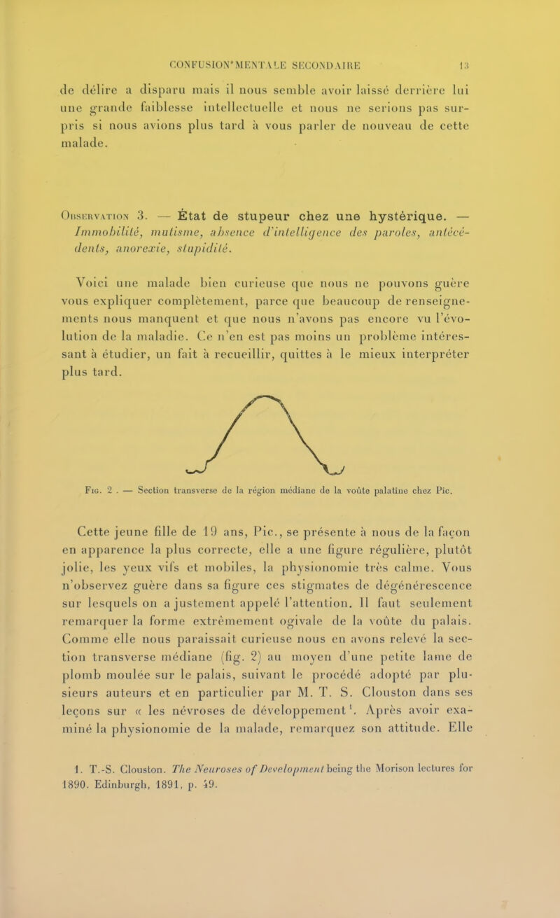 de délire a disparu mais il nous seuiblc avoir laissé deri ière lui une grande faiblesse intellectuelle et nous ne serions pas sur- pris si nous avions plus tard à vous parler de nouveau de cette malade. OiiSKRVATioN 3. — État de stupeur chez une hystérique. — Immobilité, mutisme, absence iVintelligence des paroles, antécé- dents, anorexie, stupidité. Voici une malade bien curieuse que nous ne pouvons guère vous expliquer complètement, parce que beaucoup de renseigne- ments nous manquent et que nous n'avons pas encore vu l'évo- lution de la maladie. C.e n'en est pas moins un problème intéres- sant h étudier, un fait à recueillir, quittes à le mieux interpréter plus tard. FiG. 2 . — Section Iransverse de la région médiane de la voûte palatine chez Pic. Cette jeune fdle de 19 ans, Pic, se présente à nous de la façon en apparence la plus correcte, elle a une figure régulière, plutôt jolie, les yeux vifs et mobiles, la physionomie très calme. Vous n'observez guère dans sa figure ces stigmates de dégénérescence sur lesquels on a justement appelé l'attention, H faut seulement remarquer la forme extrêmement ogivale de la voiite du palais. Comme elle nous paraissait curieuse nous en avons relevé la sec- tion transverse médiane (fig. 2) au moyen d'une petite lame de plomb moulée sur le palais, suivant le procédé adopté par plu- sieurs auteurs et en particulier par M. T. S. Clouston dans ses leçons sur « les névroses de développement'. Après avoir exa- miné la physionomie de la malade, remarquez son attitude. Elle 1. T.-S. Clouston. Tke Neuroses of Devfilopmenlhein^iUG Morison lectures for 1890. Edinburgh, 1891. p. 49.