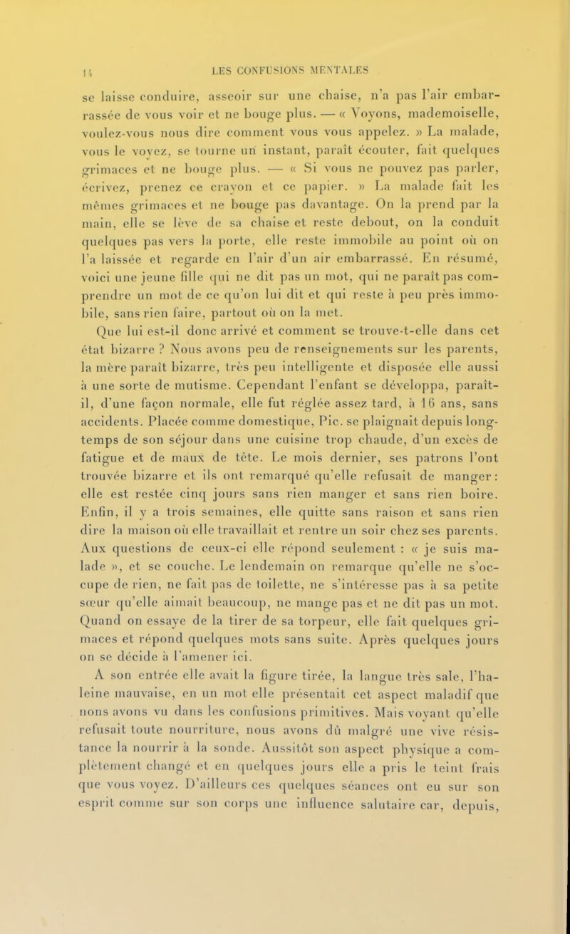 se laisse conduire, asseoir sur une chaise, n'a pas l'air embar- rassée de vous voir et ne bouge plus. — « Voyons, mademoiselle, voulez-vous nous dire comment vous vous appelez, w La malade, vous le Yovez, se tourne uni instant, paraît écouter, fait quelques grimaces et ne bouge plus. — « Si vous ne pouvez pas pai'ler, écrivez, prenez ce cravon et ce papier. » La malade fait les mêmes grimaces et ne bouge pas davantage. On la prend par la main, elle se lève de sa chaise et reste debout, on la conduit quelques pas vers la porte, elle reste immobile au point où on l'a laissée et regarde en l'air d'un air embarrassé. En résumé, voici une jeune fille (jui ne dit pas un mot, qui ne paraît pas com- prendre un mot de ce qu'on lui dit et qui reste à peu près immo- bile, sans rien faire, partout où on la met. Que lui est-il donc arrivé et comment se trouve-t-elle dans cet état bizarre ? Nous avons peu de renseignements sur les parents, la mère paraît bizarre, très peu intelligente et disposée elle aussi à une sorte de mutisme. Cependant l'enfant se développa, paraît- il, d'une façon normale, elle fut réglée assez tard, à 16 ans, sans accidents. Placée comme domestique. Pic. se plaignait depuis long- temps de son séjour dans une cuisine trop chaude, d'un excès de fatigue et de maux de tète. Le mois dernier, ses patrons l'ont trouvée bizarre et ils ont remarqué qu'elle refusait de manger: elle est restée cinq jours sans rien manger et sans rien boire. Enfin, il y a trois semaines, elle quitte sans raison et sans rien dire la maison où elle travaillait et rentre un soir chez ses parents. Aux questions de ceux-ci elle répond seulement : « je suis ma- lade », et se couche. Le lendemain on remarque qu'elle ne s'oc- cupe de rien, ne fait pas de toilette, ne s'intéresse pas à sa petite sœur qu'elle aimait beaucoup, ne mange pas et ne dit pas un mot. Quand on essaye de la tirer de sa torpeur, elle fait quelques gri- maces et répond quelques mots sans suite. Après quelques jours on se décide à l'amener ici. A son entrée elle avait la figure tirée, la langue très sale, l'ha- leine mauvaise, en un mot elle présentait cet aspect maladif que nous avons vu dans les confusions primitives. Mais voyant qu'elle refusait toute nourriture, nous avons dû malgré une vive résis- tance la nourrir à la sonde. Aussitôt son aspect physique a com- plètement changé et en quelques jours elle a pris le teint frais que vous voyez. D'ailleurs ces quelques séances ont eu sur son esprit comme sur son corps une influence salutaire car, depuis.