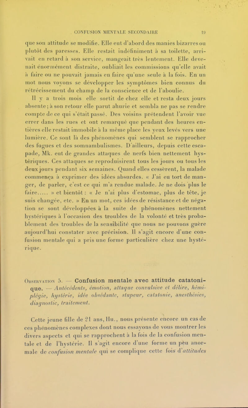que son attitude se modifie. Elle eut d'abord des manies bizarres ou phitot des paresses. Elle restait indéfiniment à sa toilette, arri- vait en retarda son service, mangeait très lentement, l^^lle deve- nait énormément distraite, oubliait les commissions qu'elle avait à faire ou ne pouvait jamais en faire qu'une seule à la fois. En un mot nous voyons se développer les symptômes bien connus du rétrécissement du champ de la conscience et de l'aboulie. Il y a trois mois elle sortit de chez elle et resta deux jours absente; à son retour elle parut ahurie et sembla ne pas se rendre compte de ce qui s'était passé. Des voisins prétendent l'avoir vue errer dans les rues et ont remarqué que pendant des heures en- tières elle restait immobile à la même place les yeux levés vers une lumière. Ce sont là des phénomènes qui semblent se rapprocher des fugues et des somnambulismes. D'ailleurs, depuis cette esca- pade, INIk. eut de grandes attaques de nerfs bien nettement hys- tériques. Ces attaques se reproduisirent tous les jours ou tous les deux jours pendant six semaines. Quand elles cessèrent, la malade commença à exprimer des idées absurdes. « J'ai eu tort de man- ger, de parler, c'est ce qui m'a rendue malade. Je ne dois plus le faire » et bientôt : « Je n'ai plus d'estomac, plus de téte, je suis changée, etc. » En un mot, ces idées de résistance et de néga- tion se sont développées à la suite de phénomènes nettement hystériques à l'occasion des troubles de la volonté et très proba- blement des troubles de la sensibilité que nous ne pouvons guère aujourd'hui constater avec précision. 11 s'agit encore d'une con- fusion mentale qui a pris une forme particulière chez une hysté- ri({ue. Onsruv.vrioN 5. — Confusion mentale avec attitude catatoni- que. — Anlécédenl.s-, êmolioii, allafjiic coiivuLsive cl dclire, héiiii- plégie, hystérie, idée obai'dantc, .sLiipeur, cilalonie, anesllicsics, diarjuoslic, Irailcmenl. Cette jeune fille de 21 ans, llu., nous présente encore un cas de ces phénomènes complexes dont nous essayons de vous montrer les divers aspects et qui se rapprochent à la fois de la confusion men- tale et de l'hystérie. Il s'agit encore d'une forme un peu anor- male de confusion mentale qui se complique cette fois à'altitudes