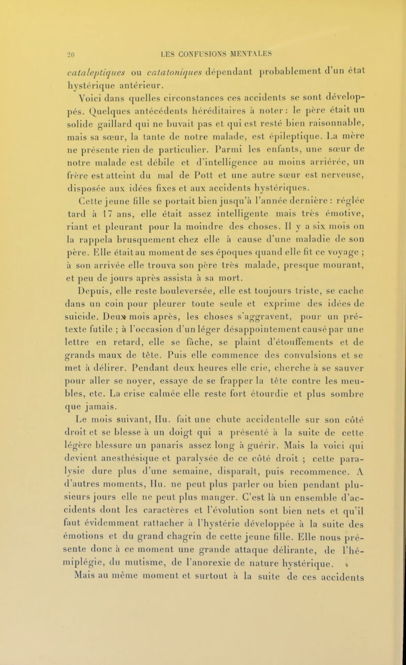 cataleptiques ou catatoiiiques dépendant probablement d'un état hystérique antérieur. Voici dans quelles circonstances ces accidents se sont dévelop- pés. Quelques antécédents héréditaires :i noter: le père était un solide gaillard qui ne buvait pas et qui est resté bien raisonnable, mais sa sœur, la lante de notre malade, est épileptique. La mère ne présente rien de particulier. Parmi les enfants, une sœur de notre malade est débile et d'intelligence au moins arriérée, un frère est atteint du mal de Pott et une autre sœur est nerveuse, disposée aux idées fixes et aux accidents hystériques. Celte jeune fille se portait bien jusqu'à l'année dernière : réglée tard à 17 ans, elle était assez intelligente mais très émotive, riant et pleurant pour la moindre des choses. Il y a six mois on la rappela brusquement chez elle à cause d'une maladie de son père. Elle était au moment de ses époques quand elle fit ce voyage ; à son arrivée elle trouva son père très malade, presque mourant, et peu de jours après assista à sa mort. Depuis, elle reste bouleversée, elle est toujours triste, se cache dans un coin pour pleurer toute seule et exprime des idées de suicide. Deu» mois après, les choses s'aggravent, pour un pré- texte futile ; à l'occasion d'un léger désappointement causé par une lettre en retard, elle se fâche, se plaint d'étoulTements et de Sfrands maux de tète. Puis elle commence des convulsions et se met à délirer. Pendant deux heures elle crie, cherche à se sauver pour aller se noyer, essaye de se frapper la tête contre les meu- bles, etc. La crise calmée elle reste fort étourdie et plus sombre que jamais. Le mois suivant, IIu. fait une chute accidentelle sur son côté droit et se blesse à un doigt qui a présenté à la suite de cette légère blessure un panaris assez long à guérir. Mais la voici qui devient anesthésique et paralysée de ce côté droit ; cette para- lysie dure plus d'une semaine, disparaît, puis recommence. A d'autres moments, IIu. ne peut plus parler ou bien pendant plu- sieurs jours elle ne peut plus manger. C'est là un ensemble d'ac- cidents dont les caractères et l'évolution sont bien nets et qu'il faut évidemment rattacher à l'hystérie développée à la suite des émotions et du grand chagrin de cette jeune fille. Elle nous pré- sente donc à ce moment une grande attaque délirante, de l'hé- miplégie, du mutisme, de l'anorexie de nature hystérique. « Mais au même moment et surtout à la suite de ces accidents