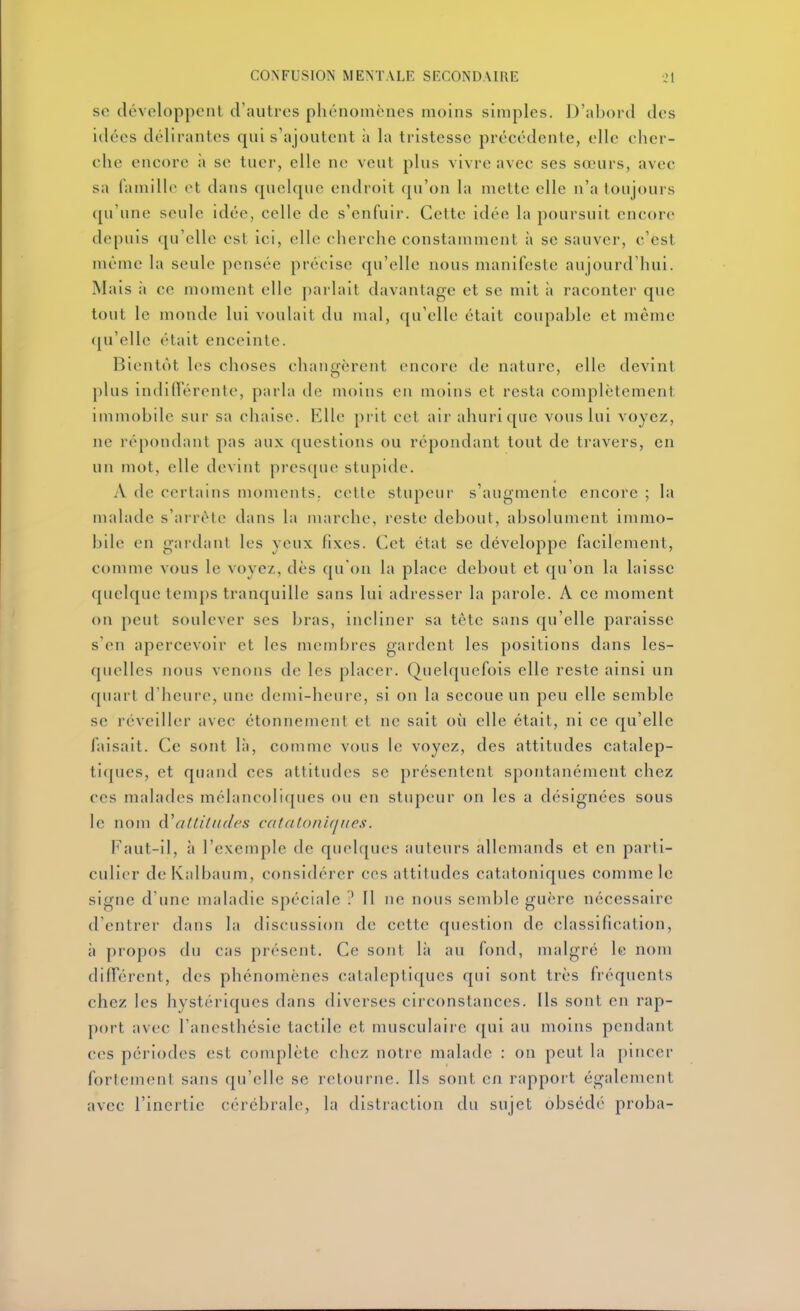 se développent d'autres phénomènes moins simples. D'abord des idées délirantes qui s'ajoutent à la tristesse précédente, elle cher- che encore ii se tuer, elle ne veut plus vivre avec ses sœurs, avec sa famille et dans quelque endroit (ju'on la mette elle n'a toujours qu'une seule idée, celle de s'enfuir. Cette idée la poursuit encore depuis qu'elle est ici, elle cherche constamment à se sauver, c'est même la seule pensée précise qu'elle nous manifeste aujourd'hui. Mais à ce moment elle parlait davantage et se mit à raconter que tout le monde lui voulait du mal, qu'elle était coupable et même ([u'elle était enceinte. Bientôt les choses changèrent encore de natnre, elle devint plus indillerente, parla de moins en moins et resta complètement immobile sur sa chaise. Elle prit cet air ahuri que vous lui voyez, ne répondant pas aux questions ou répondant tout de travers, en un mot, elle devint presque stupide. A de certains moments, cette stupeur s'augmente encore ; la malade s'arrête dans la marche, reste debout, absolument immo- bile en gardant les yenx fixes. Cet état se développe facilement, comme vous le voyez, dès qu'on la place debout et qu'on la laisse quelque temps tranquille sans lui adresser la parole. A ce moment on peut soulever ses bras, incliner sa tète sans qu'elle paraisse s'en apercevoir et les membres gardent les positions dans les- quelles nous venons de les placer. Quelquefois elle reste ainsi un quart d'heure, une demi-heure, si on la secoue un peu elle semble se réveiller avec étonnement et ne sait où elle était, ni ce qu'elle faisait. Ce sont là, comme vous le voyez, des attitudes catalep- tiques, et quand ces attitudes se présentent spontanément chez ces malades mélancoliques ou en stupeur on les a désignées sous le nom altitudes catatoniqiies. Faut-il, à l'exemple de quelques auteurs allemands et en parti- culier de Kalbaum, considérer ces attitudes catatoniques comme le signe d'une maladie spéciale 11 ne nous semble guère nécessaire d'entrer dans la discussion de cette question de classification, à propos du cas présent. Ce sont là au fond, malgré le nom différent, des phénomènes cataleptiques qui sont très fréquents chez les hystériques dans diverses circonstances. Ils sont en rap- port avec l'anesthésie tactile et musculaire qui au moins pendant ces périodes est complète chez notre malade : on peut la pincer fortement sans qu'elle se retourne. Ils sont en rapport également avec l'inertie cérébrale, la distraction du sujet obsédé proba-