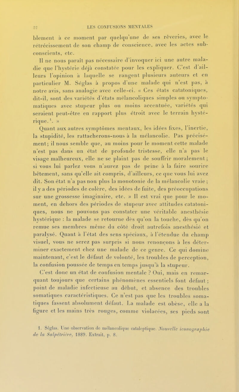 blemciil il ce moment ]);ir quelqu'une de ses rêveries, avec le rétrécissement de son champ de conscience, avec les actes sub- conscients, etc. 11 ne nous paraît pas nécessaire d'invoquer ici une autre mala- die que l'hystérie déjà constatée pour les expliquer. C'est d'ail- leurs l'opinion à laquelle se rangent plusieuis auteurs et en particulier M. Séglas à propos d'une malade qui n'est pas, à notre avis, sans analogie avec celle-ci. « Ces états catatoniques, dit-il, sont des variétés d'états mélancoliques simples ou sympto- matiques avec stupeur plus ou moins accentuée, variétés qui seraient peut-être en rapport plus étroit avec le terrain hysté- rique. » Quant aux autres symptômes mentaux, les idées fixes, l'inertie, la stupidité, les rattacherons-nous à la mélancolie. Pas précisé- ment; il nous semble que, au moins pour le moment cette malade n'est pas dans un état de profonde tristesse, elle n'a pas le visage malheureux, elle ne se plaint pas de soulTrir moralement; si vous lui parlez vous n'aurez pas de peine ;i la fiure sourire bêtement, sans qu'elle ait compris, d'ailleurs, ce que vous lui avez dit. Son état n'a pas non plus la monotonie de la mélancolie vraie ; il y a des périodes de colère, des idées de fuite, des préoccupations sur une grossesse imaginaii-e, etc. « Il est vrai que pour le mo- ment, en dehors des périodes de stupeur avec attitudes catatoni- ques, nous ne pouvons pas constater une véritable ancsthésic hystérique : la malade se retourne dès qu'on la touche, dès qu'on remue ses membres même du côté droit autrefois ancsthésié et paralysé. Quant à l'état des sens spéciaux, à l'étendue du champ visuel, vous ne serez pas surpi-is si nous renonçons à les déter- miner exactement chez une malade de ce genre. Ce qui domine maintenant, c'est le défaut de volonté, les troubles de perception, la confusion poussée de temps en temps juscpi'ii la stupeur. C'est donc un état de confusion mentale ? Oui, mais en remar- quant toujours que certains phénomènes essentiels font défaut ; point de maladie infectieuse au dé])ut, et absence des troubles somatiques caractéristiques. Ce n'est pas que les troubles soma- tiques fassent absolument défaut. La malade est obèse, elle a la figure et les mains très rouges, comme violacées, ses pieds sont 1. Scglas. Une oI)scrvalion de mélancolique calaleplique. Xouvcllc ico/io^rapliie de la Salpêlricrc, 1889. Extrait, p. 8.