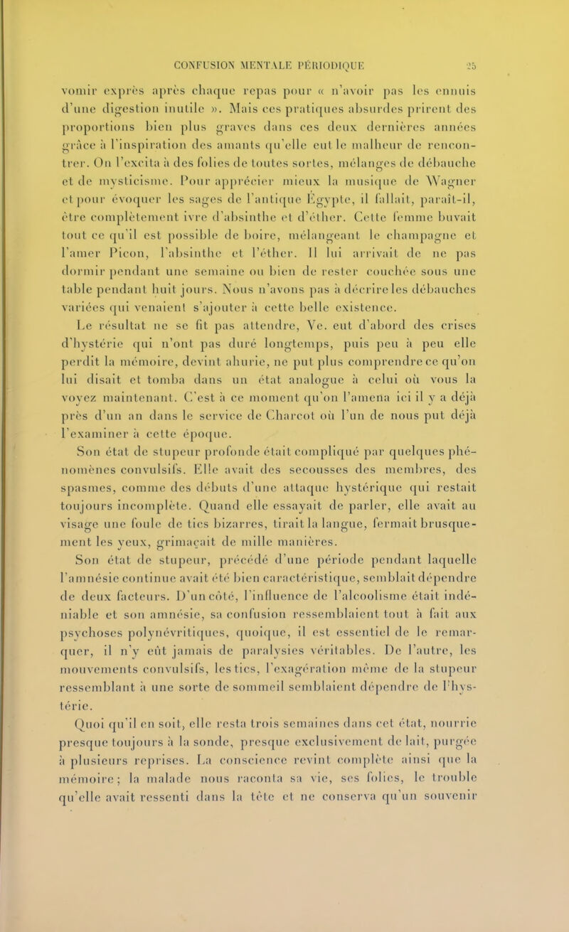 vomir i'X[)i'ès après chaque repas pour « n'avoir pas les ennuis d'une digestion inutile )). Mais ces pratiques absurdes prirent des proportions bien pUis graves dans ces deux dernières années grâce il l'inspiration des amants qu'elle eut le malheur de rencon- trer. On l'excita à des folies de toutes sortes, mélancfcs de débauche et de mysticisme. Pour apprécier mieux la musi([ue de Wagner et pour évoquer les sages de l'antique Egypte, il fallait, paraît-il, être complètement ivre d'absinthe et d'éther. Cette femme buvait tout ce qu'il est [)ossible de boire, mélangeant le Champagne et l'amer Picon, l'absinthe et l'éther. 11 lui arrivail de ne pas dormir pendant une semaine ou bien de rester couchée sous une table pendant huit jours. Nous n'avons pas ;i décrire les débauches variées qui venaienl s'ajouter ;i cette belle existence. Le résultat ne se fit pas attendre, Vc. eut d'abord des crises d'hystérie ([ui n'ont pas duré longtemps, puis peu à peu elle perdit la mémoire, devint ahurie, ne put plus comprendre ce qu'on lui disait et tomba dans un état analogue à celui où vous la o voyez maintenant, (l'est à ce moment qu'on l'amena ici il y a déjà près d'un an dans le service de Charcot où l'un de nous put déjà l'examiner à cette époque. Son état de stupeur profonde était compliqué par quelques phé- nomènes convulsifs. Elle avait des secousses des membres, des spasmes, comme des débuts d'une attaque hystérique qui restait toujours incomplète. Quand elle essayait de parler, elle avait au visage une foule de tics bizarres, tirait la langue, fermait brusque- ment les yeux, grimaçait de mille manières. Son état de stupeur, précédé d'une période pendant la(|uelle l'amnésie continue avait été bien caractéristique, sendjlait dépendre de deux facteurs. D'un côté, l'influence de l'alcoolisme était indé- niable et son amnésie, sa confusion ressemblaient tout à fait aux psychoses polynévritiques, quoique, il est essentiel de le remar- quer, il n'y eût jamais de paralysies véritables. De l'autre, les mouvements convulsifs, les tics, l'exagc-ration même de la stupeur ressemblant ;i une sorte de sommeil semblaient dépendre de l'hys- térie. Quoi qu'il eu soit, elle resta trois semaines dans cet état, nourrie presque toujours à la sonde, presque exclusivement de lait, purg(''e à plusieurs reprises. La conscience revint complète ainsi (]ue la mémoire; la malade nous l'aconla sa vie, ses folies, le ti'ouble qu'elle avait ressenti dans la tète et ne conserva qu'un souvenir