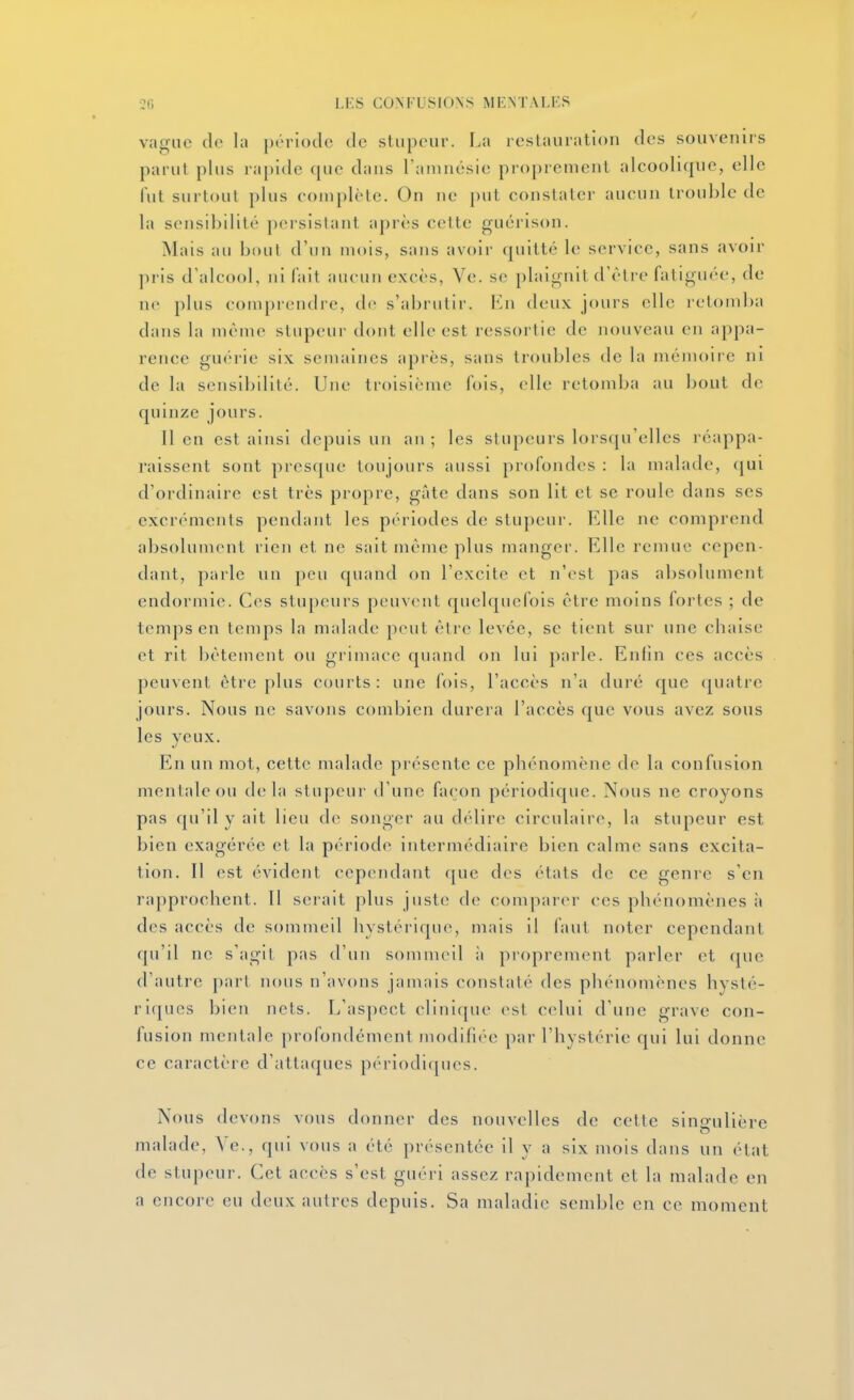 vague de la période de stupeur. La restauration des souvenirs parut plus rapide que dans Taninésie proprement alcoolique, elle fut surtout plus complète. On ne put constater aucun trouble de la sensibilité persistant après celte guérison. Mais au bout d'un mois, sans avoii' quitté le service, sans avoir pris d'alcool, ni l'ait aucun excès, Ve. se plaignit d'être fatiguée, de ne plus comprendre, de s'abrutir. Kn deux jours elle retomba dans la même stupeur dont elle est ressorlie de nouveau en appa- rence guérie six semaines après, sans troubles de la mémoire ni de la sensibilité. Une troisième fois, elle retomba au bout de quinze jours. 11 en est ainsi depuis un an ; les stupeurs lorsfju'elles réappa- raissent sont presque toujours aussi profondes : la malade, (jui d'ordinaire est très propre, gâte dans son lit et se roule dans ses excrémenls pendant les pc'riodes de stupeur. Elle ne comprend absolument rien et ne sait même plus manger. Elle remue cepen- dant, parle un peu quand on l'excite et n'est pas absolument endormie. Ces stupeurs peuvent quelquefois être moins fortes ; de temps en temps la malade peut être levée, se tient sur une cbaise et rit bêtement ou grimace quand on lui parle. Enfin ces accès peuvent être plus courts: une fois, l'accès n'a duré que quatre jours. Nous ne savons combien durei a l'accès que vous avez sous les veux. En un mot, cette malade présente ce phénomène de la confusion mentale ou delà stupeur d'une façon périodique. Nous ne croyons pas qu'il y ait lieu de songer au délire circulaire, la stupeur est bien exagérée et la période intermédiaire bien calme sans excita- tion. Il est évident cependant que des états de ce genre s'en rapprochent. Il serait plus juste de comparer ces phénomènes ii des accès de sommeil hystérique, mais il faut noter cependant qu'il ne s'agit pas d'un sommeil ii proprement parler et que d'autre part nous n'avons jamais constaté des phénomènes hysté- riques bien nets. L'aspect clinique (>st c(dui d'une grave con- fusion mentale profondément modillce par l'hystérie qui lui donne ce caractère d'attaques périodiques. Nous devons vous donner des nouvelles de cette singulière malade, Ye., qui vous a été présentée il y a six mois dans un état de stupeur. Cet accès s'est guéri assez rapidement et la malade en a encore eu deux autres depuis. Sa maladie semble en ce moment
