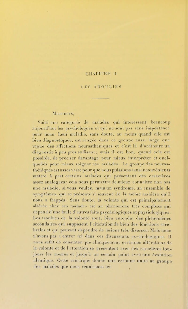 CHAPITRE II LES AJÎOULIES Messirurs, Voici une catégorie de malades qui intéressent beaucoup aujourd'hui les psychologues el qui ne sont pas sans Importance pour nous. Leur maladie, sans doute, au moins ([uand elle est bien diagnostiquée, est rangée dans ce groupe aussi large (jue vague des alTections neurasthéniques et c'est là d'ordinaire un diagnostic à peu près suflisant ; mais il est bon, quand cela est possible, de préciser davantage pour mieux interpréter et quel- quefois pour mieux soigner ces malades. Le groupe des neuras- théniques est assez vaste pour que nous puissions sans inconvénients mettre l\ part certains malades qui présentent des caractères assez analogues ; cela nous permettra de mieux connaître non pas line maladie, si vous voulez, mais un syndrome, un ensemble de symptômes, qui se présente si souvent de la même manière qu'il nous a frappés. Sans doute, la volonté qui est principalement altérée chez ces malades est un phénomène très complexe qui dépend d'une foule d'autres faits psychologiques et physiologiques. Les troubles de la volonté sont, l)icn entendu, des phénomènes secondaires qui supposent l'altération de bien des fonctions céré- brales et (}ui peuvent dépendre de lésions très diverses. Mais nous n'avons pas à entrer ici dans ces discussions psychologiques. Il nous suffit de conslalcr que cliniquemenl certaines altérations de la volonté et de l'attention se piésentent avec des caractères tou- jours les mêmes et jusqu'à un certain point avec une évolution identique. Cette remarque donne une certaine unité au groupe des malades cpie nous réunissons ici. ^