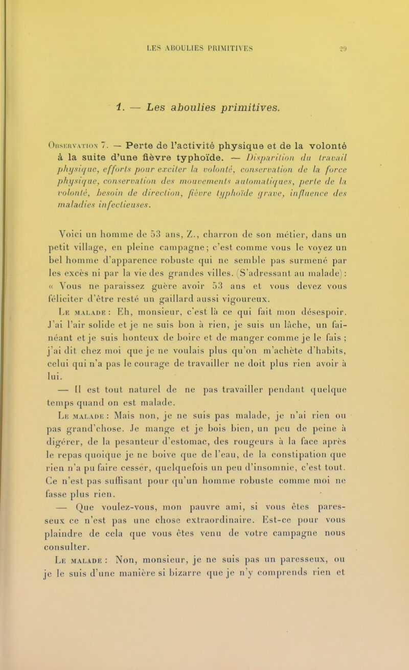 i. — Les aboulies primitives. OiJSEuvATioN 7. — Perte de l'activité physique et de la volonté à la suite d'une fièvre typhoïde. — Disparition du Iravnil physique, efforts pour exciter In volonté, conservation de la force physique, conservation dos mouvements aulomati(/ues, perte de la t'olonlé, besoin de direction, fièvre typhoïde grave, influence des maladies infectieuses. Voici un homme de 53 ans, Z., charron de son métier, dans un petit village, en pleine campagne; c'est comme vous le voyez un bel homme d'apparence robuste qui ne semble pas surmené par les excès ni par la vie des grandes villes. (S'adressant au malade): (( Vous ne paraissez guère avoir 53 ans et vous devez vous féliciter d'être resté un eraillard aussi vigoureux. Le malade : Eh, monsieur, c'est là ce qui fait mon désespoir. J'ai l'air solide et je ne suis bon à rien, je suis un lâche, un fai- néant et je suis honteux de boire et de manger comme je le fais ; j'ai dit chez moi que je ne voulais plus qu'on m'achète d'habits, celui qui n'a pas le courage de travailler ne doit plus rien avoir à lui. — 11 est tout naturel de ne pas travailler pendant ([uelque temps quand on est malade. Lii MALADE : Mais non, je ne suis pas malade, je n'ai rien ou pas grand'cliose. Je mange et je bois bien, un pou de peine à digérer, de la pesanteur d'estomac, des rougeurs à la face après le repas quoique je ne boive que de l'eau, de la constipation que rien n'a pu faire cesser, quelquefois un peu d'insomnie, c'est tout. Ce n'est pas sulllsant pour qu'un homme robuste comme moi ne fasse plus rien, — Que voulez-vous, mon pauvre ami, si vous êtes pares- seux ce n'est pas une chose extraordinaire, l^st-ce pour vous plaindre de cela que vous êtes venu de votre campagne nous consulter. Le MALADE : Non, monsieur, je ne suis pas un paresseux, ou je le suis d'une manière si bizarre que je n'y comprends rien et