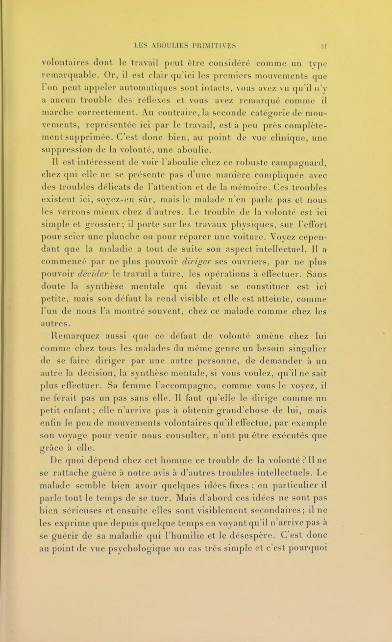 volontaires dont le travail peut être considéré comme un type remarquable. Or, il est clair qu'ici les premiers mouvements que l'on peut appeler automatiques sont intacts, vous avez vu qu'il n'y a aucun trouble des réilexes et vous avez remarqué comme il marche correctement. Au contraire, la seconde catégorie de mou- vements, représentée ici par le tiavall, est ;i peu près complète- ment supprimée. C'est donc bien, au point de vue clinique, une suppression de la volonté, une aboulie. Il est intéressent de voir l'aboulie chez ce robuste campagnard, chez qui elle ne se présente pas d'une manière compliquée avec des troubles délicats de l'attention et de la mémoire. Ces troubles existent ici, soyez-en sûr, mais le malade n'en parle pas et nous les verrons mieux chez d'autres. Le trouble de la volonté est ici simple et grossier; il porte sur les travaux physiques, sur l'effort pour scier une planche ou pour réparer une voiture. Voyez cepen- dant que la maladie a tout de suite son aspect intellectuel. Il a commencé par ne plus pouvoir dirii^er ses ouvriers, par ne plus pouvoir décider le travail à faire, les opérations à effectuer. Sans doute la synthèse mentale qui devait se constituer est ici petite, mais son défaut la rend visible et elle est atteinte, comme l'un de nous l'a montré souvent, chez ce malade comme chez les autres. Remarquez aussi que ce défaut de volonté amène chez lui comme chez tous les malades du môme genre un besoin singulier de se faire diriger par une autre personne, de demander à un autre la décision, la synthèse mentale, si vous voulez, qu'il ne sait plus effectuer. Sa femme l'accompagne, comme vous le voyez, il ne ferait pas un pas sans elle. Il faut qu'elle le dirige comme un petit enfant; elle n'arrive pas à obtenir grand'chose de lui, mais enfin le peu de mouvements volontaires qu'il effectue, par exemple son voyage pour venir nous consulter, n'ont pu être exécutés que grâce à elle. De quoi dépend chez cet homme ce trouble de la volonté ? Il ne se rattache guère à notre avis à d'autres troubles intellectuels. Le malade semble bien avoir quelques idées fixes ; en particulier il parle tout le temps de se tuer. Mais d'abord ces idées ne sont pas bien sérieuses et ensuite elles sont visiblement secondaires; il ne les exprime que depuis quelque temps en voyant qu'il n'arrive pas à se guérir de sa maladie qui l'humilie et le désespère. C'est donc au point de vue psychologique un cas très simple et c'est pour<|uoi