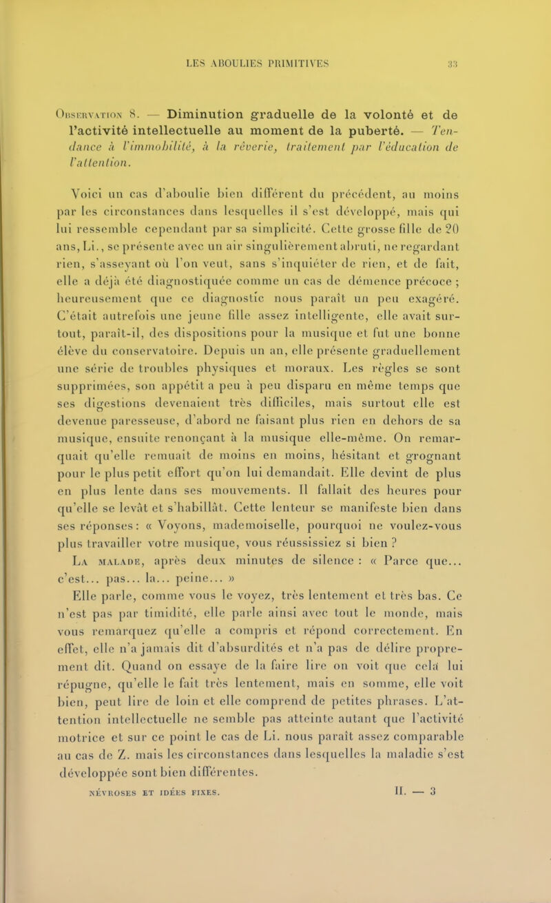 Observation 8. — Diminution graduelle de la volonté et de l'activité intellectuelle au moment de la puberté. — Ten- dance à l'iinmobiltlc, à la rêverie, Iraitenienl par Védacalion de Vallenlion. Voici un cas d'aboulie bien difTérent du précédent, au moins par les circonstances dans lesquelles il s'est développé, mais qui lui ressemble cependant par sa simplicité. Cette grosse fdle de 20 ans,Li., se présente avec un air singulièrement abruti, ne regardant rien, s'asseyant où l'on veut, sans s'inquiéter de rien, et de fait, elle a déjà été diagnostiquée comme un cas de démence précoce ; heureusement que ce diagnostic nous paraît un peu exagéré. C'était autrefois une jeune fille assez intelligente, elle avait sur- tout, paraît-il, des dispositions pour la musique et fut une bonne élève du conservatoire. Depuis un an, elle présente graduellement une série de troubles physiques et moraux. Les règles se sont supprimées, son appétit a peu à peu disparu en même temps que ses diofcstions devenaient très difficiles, mais surtout elle est devenue paresseuse, d'abord ne faisant plus rien en dehors de sa musique, ensuite renonçant à la musique elle-même. On remar- quait qu'elle remuait de moins en moins, hésitant et grognant pour le plus petit effort qu'on lui demandait. Elle devint de plus en plus lente dans ses mouvements. Il fallait des heures pour qu'elle se levât et s'habillât. Cette lenteur se manifeste bien dans ses réponses : «Voyons, mademoiselle, pourquoi ne voulez-vous plus travailler votre musique, vous réussissiez si bien ? La malade, après deux minutes de silence : « Parce que... c'est... pas... la... peine... » Elle parle, comme vous le voyez, très lentement et très bas. Ce n'est pas par timidité, elle parle ainsi avec tout le monde, mais vous remarquez qu'elle a compris et répond correctement. En effet, elle n'a jamais dit d'absurdités et n'a pas de délire propre- ment dit. Quand on essaye de la faire lire on voit que cela lui répugne, qu'elle le fait très lentement, mais en somme, elle voit bien, peut lire de loin et elle comprend de petites phrases. L'at- tention intellectuelle ne semble pas atteinte autant que l'activité motrice et sur ce point le cas de Li. nous paraît assez comparable au cas de Z. mais les circonstances dans lesquelles la maladie s'est développée sont bien différentes. NÉVROSES ET IDEliS FIXES. II. 3