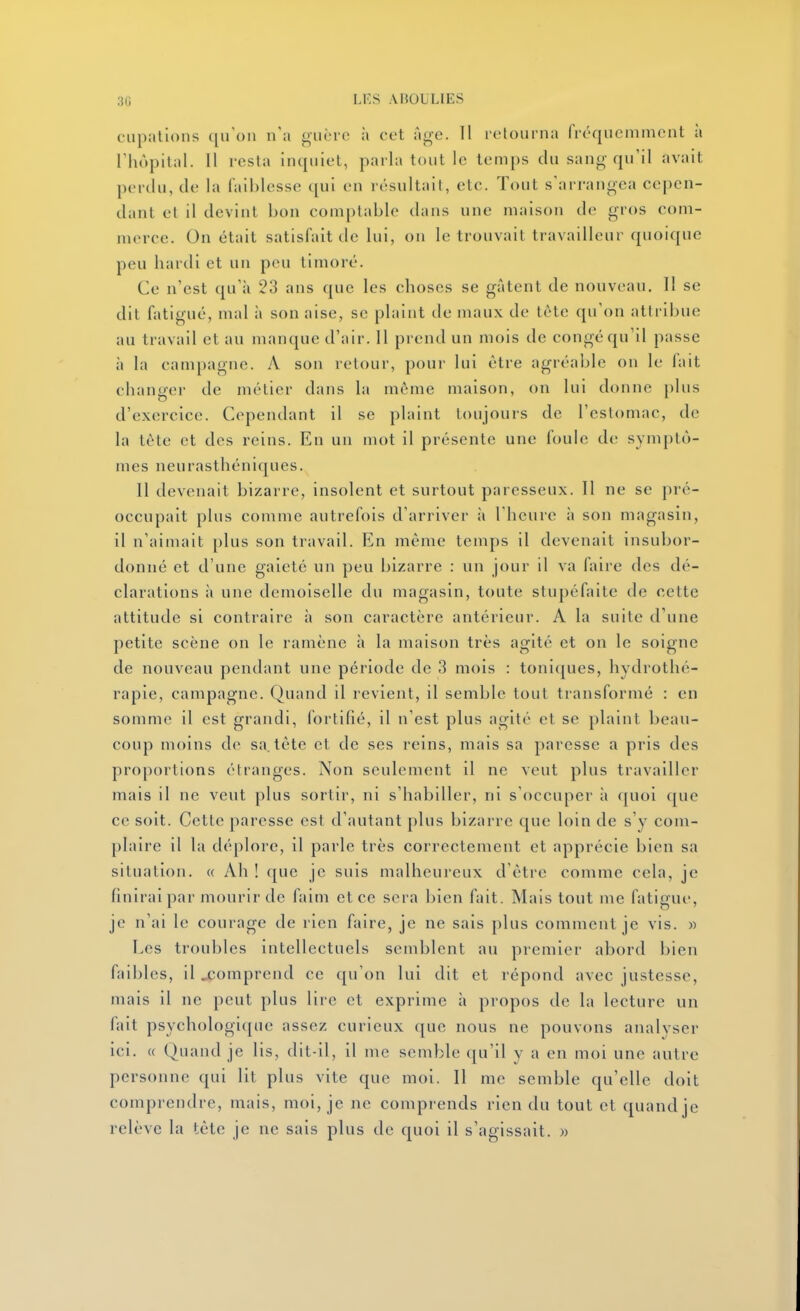 cupatlons qu'on n'a guère à cet âne. 11 iclourna fréquemment à rhùpital. 11 rcsla inquiet, parla tout le temps du sang qu'il avait perdu, de la laiiilesse qui en résultait, etc. Tout s'arrangea cepen- dant et il devint bon comptable dans une maison de gros com- merce. On était satisfait de lui, on le trouvait travailleur quoique peu hardi et un peu timoré. Ce n'est qu'à 23 ans que les choses se gâtent de nouveau. Il se dit fatigué, mal à son aise, se plaint de maux de téte qu'on attribue au travail et au manque d'air. 11 prend un mois de congé qu'il passe à la campagne. A son retour, pour lui être agréable on le fait chancj-er de métier dans la même maison, on lui donne plus d'exercice. Cependant il se plaint toujours de l'estomac, de la tète et des reins. En un mot il présente une fouie de symptô- mes neurasthéniques. Il devenait bizarre, insolent et surtout paresseux. Il ne se pré- occupait plus comme autrefois d'arriver ii l'heure à son magasin, il n'aimait plus son travail. En même temps il devenait insubor- donné et d'une gaieté un peu bizarre : un jour il va faire des dé- clarations à une demoiselle du magasin, toute stupéfaite de cette attitude si contraire à son caractère antérieur. A la suite d'une petite scène on le ramène à la maison très agité et on le soigne de nouveau pendant une période de 3 mois : toni(|ues, hydrothé- rapie, campagne. Quand il revient, il semble tout transformé : en somme il est grandi, fortifié, il n'est plus agité et se plaint beau- coup moins de sa, tète et de ses reins, mais sa paresse a pris des proportions étranges. Non seulement il ne veut plus travailler mais il ne veut plus sortir, ni s'habiller, ni s'occuper à quoi que ce soit. Cette paresse est d'autant plus bizarre que loin de s'y com- plaire il la déplore, il parle très correctement et apprécie bien sa situation. « Ah ! que je suis malheureux d'être comme cela, je finirai par mourir de faim et ce sera bien fait. Mais tout me fatigue, je n'ai le courage de rien faire, je ne sais plus comment je vis. » Les troubles intellectuels semblent au premier abord bien faibles, il ^comprend ce qu'on lui dit et répond avec justesse, mais il ne peut plus lire et exprime à propos de la lecture un fait psychologi([ue assez curieux que nous ne pouvons analyser ici. « Quand je lis, dit-il, il me semble qu'il y a en moi une autre personne qui lit plus vite que moi. II me semble qu'elle doit comprendre, mais, moi, je ne comprends rien du tout et quand je relève la tète je ne sais plus de quoi il s'agissait. »