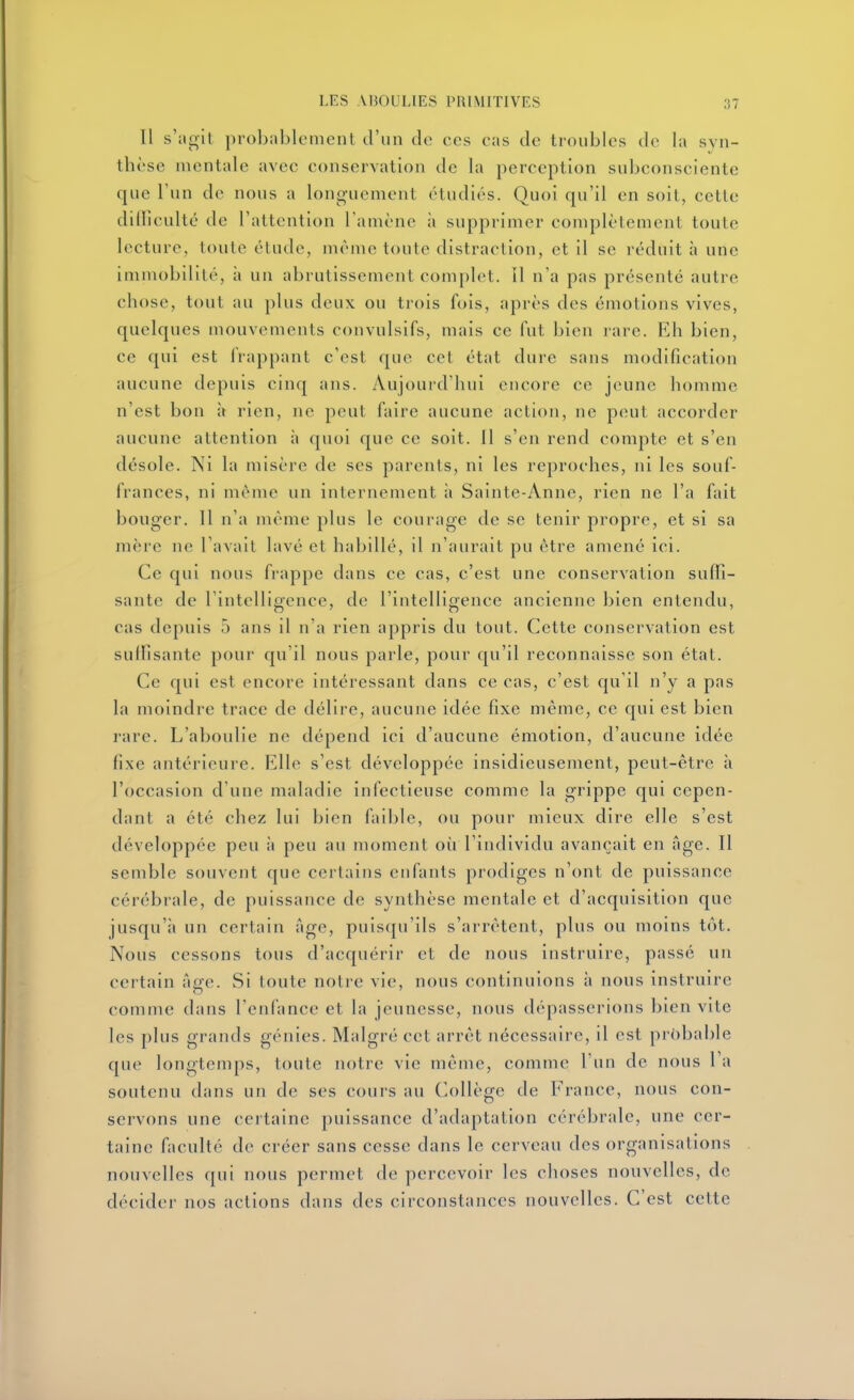 Il s';ioli probiiblcment d'un de ces cas de troubles de la syn- thèse mentale avec conservation de la perception subconsciente que l'un de nous a longuement étudiés. Quoi qu'il en soit, cette dilliculté de l'attention Tamène ;i supprimer complètement toute lecture, toute étude, même toute distraction, et il se réduit à une immobilité, à un abrutissement complet. 11 n'a pas présenté autre chose, tout au plus deux ou trois fois, après des émotions vives, quelques mouvements convulsifs, mais ce fut bien rare. Rh bien, ce qui est frappant c'est que cet état dure sans modification aucune depuis cinq ans. Aujourd'hui encore ce jeune homme n'est bon à rien, ne peut faire aucune action, ne peut accorder aucune attention à quoi que ce soit. 11 s'en rend compte et s'en désole. Ni la misère de ses parents, ni les reproches, ni les souf- frances, ni même un internement à Sainte-Anne, rien ne l'a fait bouger. 11 n'a même plus le courage de se tenir propre, et si sa mère ne l'avall lavé et habillé, il n'aurait pu être amené ici. Ce qui nous frappe dans ce cas, c'est une conservation suffi- sante de l'intelligence, de l'intelligence ancienne bien entendu, cas depuis 5 ans il n'a rien appris du tout. Cette conservation est suffisante pour qu'il nous parle, pour qu'il reconnaisse son état. Ce qui est encore intéressant dans ce cas, c'est qu'il n'y a pas la moindre trace de délire, aucune idée fixe même, ce qui est bien rare. L'aboulie ne dépend ici d'aucune émotion, d'aucune idée fixe antérieure. Elle s'est développée insidieusement, peut-être à l'occasion d'une maladie infectieuse comme la grippe qui cepen- dant a été chez lui bien faible, ou pour mieux dire elle s'est développée peu à peu au moment où l'individu avançait en âge. Il semble souvent que certains enfants prodiges n'ont de puissance cérébrale, de puissance de synthèse mentale et d'acquisition que jusqu'à un certain Age, puisqu'ils s'arrêtent, plus ou moins tôt. Nous cessons tous d'acquérir et de nous instruire, passé un certain Age. Si toute notre vie, nous continuions à nous instruire comme dans l'enfance et la jeunesse, nous dépasserions bien vite les plus grands génies. Malgré cet arrêt nécessaire, il est probable que longtemps, toute notre vie même, comme l'un de nous l'a soutenu dans un de ses cours au (>ollège de France, nous con- servons une certaine puissance d'adaptation cérébrale, une cer- taine faculté de créer sans cesse dans le cerveau des organisations nouvelles qui nous permet de percevoir les choses nouvelles, de décider nos actions dans des circonstances nouvelles. C'est cette