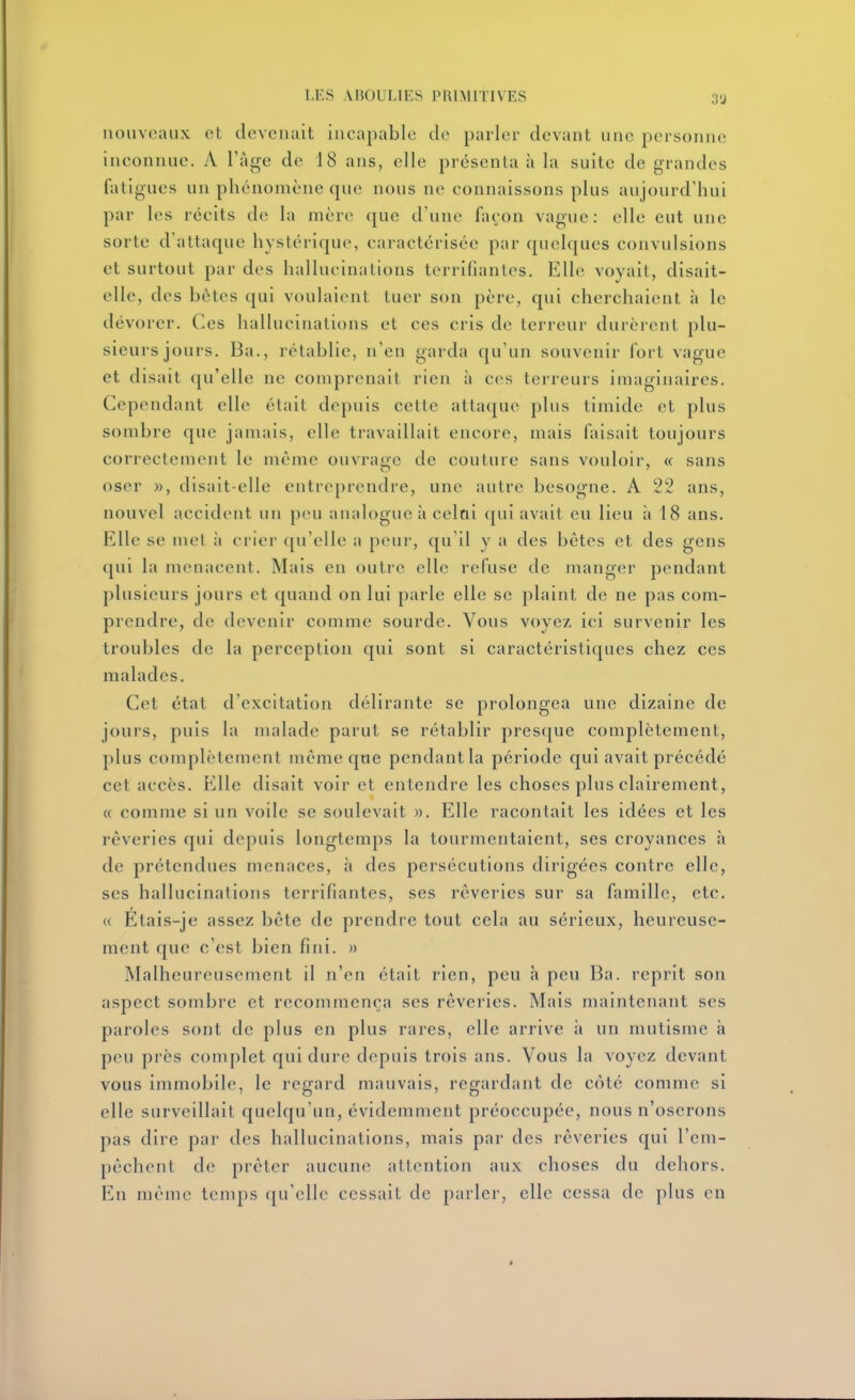 nouveaux et devenait incapable de parler devant une personne inconnue. A l'âge de 18 ans, elle présenta à la suite de grandes fatigues un phénomène que nous ne connaissons plus aujourd'hui par les récits de la mère que d'une façon vague: elle eut une sorte d'attaque hystérique, caractérisée par quelques convulsions et surtout par des hallucinations terrifiantes. Elle voyait, disait- elle, des bêtes qui voulaient tuer son père, qui cherchaient à le dévorer. Ces hallucinations et ces cris de terreur durèrent plu- sieurs jours. Ba., rétablie, n'en garda (ju'un souvenir fort vague et disait (ju'elle ne comprenait rien à ces terreurs imaginaires. Cependant elle était depuis cette attaque plus timide et plus sombre que jamais, elle travaillait encore, mais faisait toujours correctement le même ouvrage de couture sans vouloir, « sans oser », disait-elle entreprendre, une autre besogne. A 22 ans, nouvel accident un peu analogue à celai qui avait eu lieu à 18 ans. Elle se mel à crier c[u'elle a peur, qu'il y a des bêtes et des gens qui la menacent. Mais en outre elle refuse de manger pendant plusieurs jours et quand on lui parle elle se plaint de ne pas com- prendre, de devenir comme sourde. Vous voyez ici survenir les troubles de la perception qui sont si caractéristiques chez ces malades. Cet état d'excitation délirante se prolongea une dizaine de jours, puis la malade parut se rétablir presque complètement, plus complètement môme que pendant la période qui avait précédé cet accès. Elle disait voir et entendre les choses plus clairement, « comme si un voile se soulevait ». Elle racontait les idées et les rêveries qui depuis longtemps la tourmentaient, ses croyances à de prétendues menaces, à des persécutions dirigées contre elle, ses hallucinations terrifiantes, ses rêveries sur sa famille, etc. (( Etais-je assez bête de prendre tout cela au sérieux, heureuse- ment que c'est bien fini. » Malheureusement il n'en était rien, peu h peu Ba. reprit son aspect sombre et recommença ses rêveries. Mais maintenant ses paroles sont de plus en plus rares, elle arrive à un mutisme h peu près complet qui dure depuis trois ans. Vous la voyez devant vous immobile, le regard mauvais, regardant de côté comme si elle surveillait quelqu'un, évidemment préoccupée, nous n'oserons pas dire par des hallucinations, mais par des rêveries qui l'em- pêchent de prêter aucune attention aux choses du dehors. En même temps qu'elle cessait de parler, elle cessa de plus en