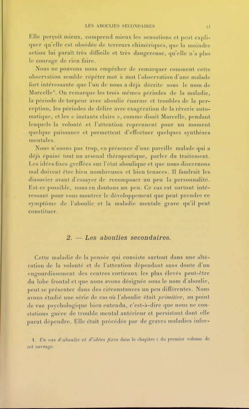 Elle perçoit mieux, conipi-eiid iiiieiix les sensations et peut expli- quer ([u'olle est obsédée de terreurs chiinéricpies, que la moindre aetion lui paraît très dilîîcile et très dangereuse, qu'elle n'a plus le courage de rien faire. Nous ne pouvons nous empêcher de remarquer comment cette observation semble répéter mol à mot l'observation d'une malade fort intéressante que l'un de nous a déjii décrite sous le nom de Marcelle*. On remarque les trois mêmes périodes de la maladie, la période de torpeur avec aboulie énorme et troubles de la per- ception, les périodes de délire avec exagération de la rêverie auto- matique, et les « instants clairs w, comme disait Marcelle, pendant lesquels la volonté et l'attention reprennent pour un moment quelque puissance et permettent d'elfecluer quelques synthèses mentales. Nous n'osons pas trop, en présence d'une pareille malade qui a déjà épuisé tout un arsenal thérapeutique, parler du traitement. Les idées fixes greffées sur l'état aboulique et que nous discernons mal doivent être bien nombreuses et bien tenaces. 11 faudrait les dissocier avant d'essayer de recomposer un peu la personnalité. Est-ce possible, nous en doutons un peu. Ce cas est surtout inté- ressant pour vous montrer le développement que peut prendre ce symptôme de l'aboulie, et la maladie mentale grave qu'il peut constituer. 2. — Les aboulies secondaires. Cette maladie de la pensée qui consiste surtout dans une alté- ration de la volonté et de l'attention dépendant sans doute d'un engourdissement des centres corticaux les plus élevés peut-être du lobe frontal et que nous avons désignée sous le nom d'aboulie, peut se présenter dans des circonstances un peu différentes. Nous avons étudié une série de cas où l'aboulie était pz-imitice, au point de vue psychologique bien entendu, c'est-à-dire que nous ne con- stations guère de trouble mental antérieur et persistant dont elle parut dépendre. Elle était précédée par de graves maladies infec- 1. Un cas d'aboulie et d'idées fixes dans le cliapitrc i du premier volume de cet ouvrage.