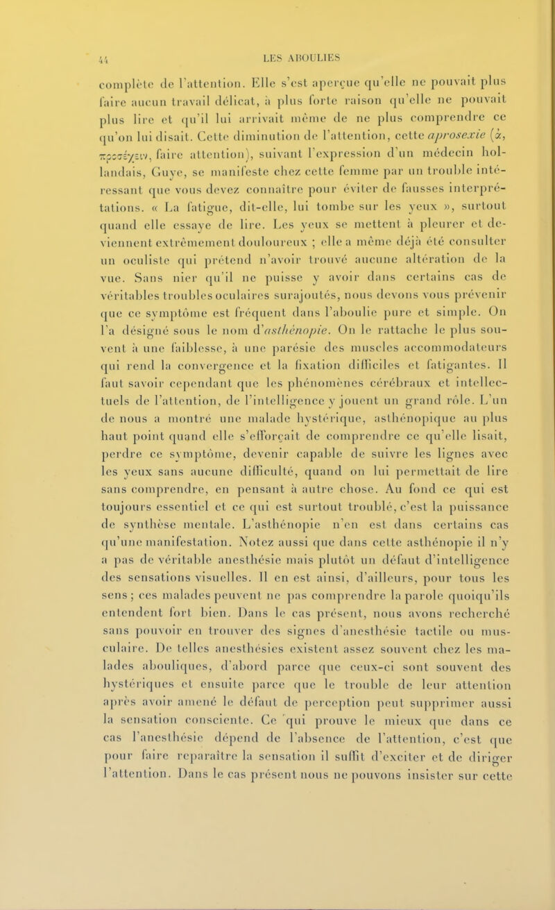 complète de rattentlon. Elle s'est aperçue qu'elle ne pouvait plus faire aucun travail délicat, ;i plus forte raison qu'elle ne pouvait plus lire et ([u'il lui arrivait même de ne plus comprendre ce qu'on lui disait. Cette diminution de l'attention, ceiic api'osexie (à, TrpsjÉyEiv, faire attention), suivant l'expression d'un médecin hol- landais, Guye, se manifeste chez cette femme par un trouble inté- ressant que vous devez connaître pour éviter de fausses interpré- tations. « La fatigue, dit-elle, lui tombe sur les yeux », surtout quand elle essaye de lire. Les yeux se mettent à pleurer et de- viennent extrêmement douloureux ; elle a même déjà été consulter un oculiste qui prétend n'avoir trouvé aucune altération do la vue. Sans nier qu'il ne puisse y avoir dans certains cas de véritables troubles oculaires surajoutés, nous devons vous prévenir que ce symptôme est fréquent dans l'aboulie pure et simple. On l'a désigné sous le nom d\isl/tcno/)ie. On le rattache le plus sou- vent à une faiblesse, à une parésie des muscles accommodateurs qui rend la convergence et la fixation diiïiciles et fatigantes. 11 faut savoir cependant que les phénomènes cérébraux et intellec- tuels de l'attention, de l'intelligence y jonent un grand rôle. L'un de nous a montré une malade hystérique, asthénopique au plus haut point quand elle s'clïorçait de comprendre ce qu'elle lisait, perdre ce symptôme, devenir capable de suivre les lignes avec les yeux sans aucune difliculté, quand on lui permettait de lire sans comprendre, en pensant à autre chose. Au fond ce qui est toujours essentiel et ce qui est surtout troublé, c'est la puissance de synthèse mentale. L'asthénopie n'en est dans certains cas qu'une manifestation. Notez aussi que dans cette asthénopie il n'y a pas de véritable anesthésie mais plutôt un défaut d'intelligence des sensations visuelles. 11 en est ainsi, d'ailleurs, pour tous les sens; ces malades peuvent ne pas comprendre la parole quoiqu'ils entendent fort bien. Dans le cas présent, nous avons i-echerché sans pouvoir en trouver des signes d'anesthésie tactile ou mus- culaire. De telles anesthésies existent assez souvent chez les ma- lades abouli([ues, d'abord parce que ceux-ci sont souvent des hystériques et ensuite parce que le trouble de leur attention après avoir amené le défaut de perception peut supprimer aussi la sensation consciente. Ce qui prouve le mieux que dans ce cas l'anesthésie dépend de l'absence de l'attention, c'est que pour faire reparaître la sensation il suffit d'exciter et de diriger l'attention. Dans le cas présent nous ne pouvons insister sur cette