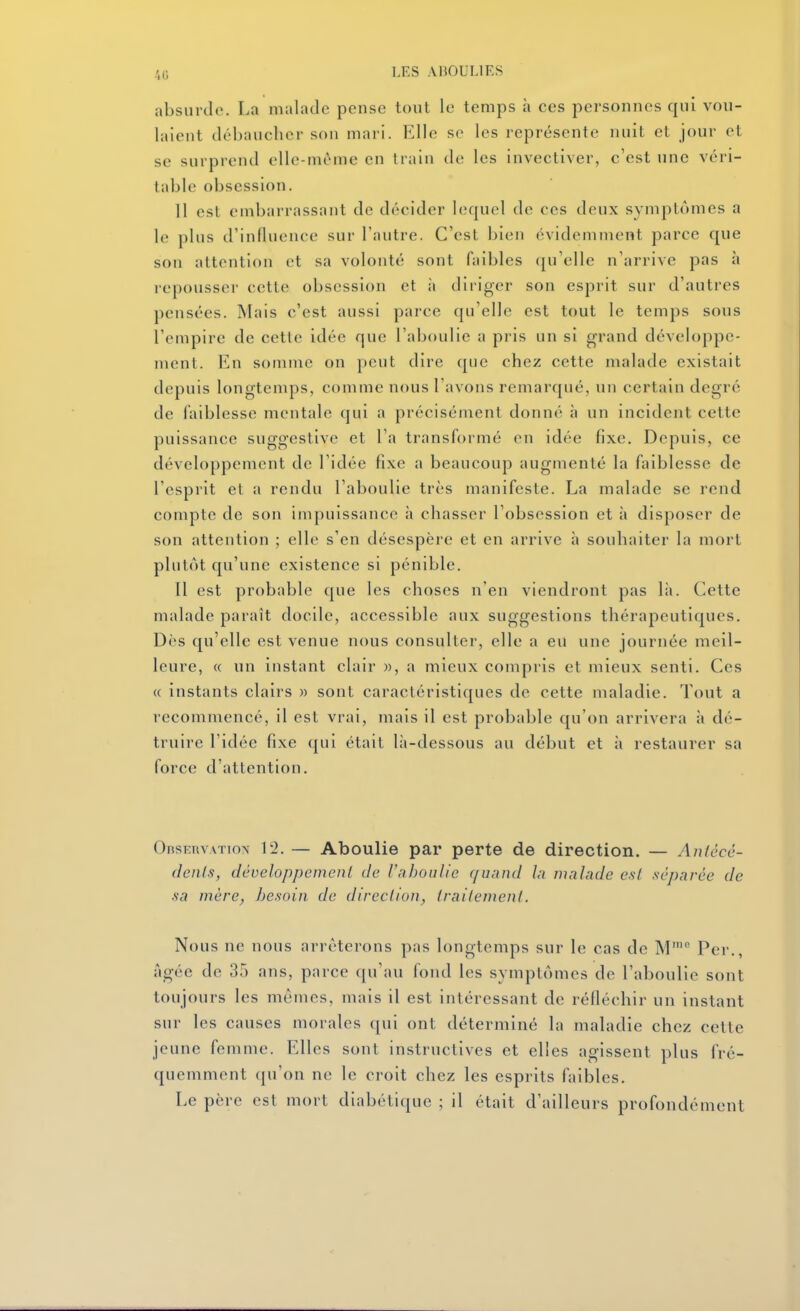 absurde. La malade pense tout le temps à ces personnes qui vou- laient débaucher son mari. Elle se les représente nuit et jour et se surprend elle-même en train de les invectiver, c'est une véri- table obsession. 11 est embarrassant de décider lequel de ces deux symptômes a le plus d'influence sur l'autre. C'est bien évidemment parce cjue son attention et sa volonté sont faibles qu'elle n'arrive pas à repousser cette obsession et à diriger son esprit sur d'autres pensées. Mais c'est aussi parce qu'elle est tout le temps sous l'empire de cette idée que l'aboulie a pris un si grand développe- ment. En somme on peut dire que chez cette malade existait depuis longtemps, comme nous l'avons remarqué, un certain degré de faiblesse mentale qui a précisément donné à un incident cette puissance suggestive et l'a transformé en idée fixe. Depuis, ce développement de l'idée fixe a beaucoup augmenté la faiblesse de l'esprit et a rendu l'aboulie très manifeste. La malade se rend compte de son impuissance à chasser l'obsession et à disposer de son attention ; elle s'en désespère et en arrive à souhaiter la mort plutôt qu'une existence si pénible. Il est probable que les choses n'en viendront pas là. Cette malade paraît docile, accessible aux suggestions thérapeutiques. Dès qu'elle est venue nous consulter, elle a eu une journée meil- leure, « un instant clair », a mieux compris et mieux senti. Ces « instants clairs » sont caractéristiques de cette maladie. Tout a recommencé, il est vrai, mais il est probable qu'on arrivera à dé- truire l'idée fixe qui était là-dessous au début et à restaurer sa force d'attention. OnsEuvATTox 12. — Aboulie par perte de direction. — Autécé- tlenls, développement de iaboulie quand In malade est .séparée de ■sa mère, besoin de direction, traitement. Nous ne nous arrêterons pas longtemps sur le cas de M' Per., âgée de 35 ans, parce qu'au fond les symptômes de l'aboulie sont toujours les mômes, mais il est intéressant de réfléchir un instant sur les causes morales qui ont déterminé la maladie chez cette jeune femme. Elles sont instructives et elles agissent plus fré- quemment qu'on ne le croit chez les esprits faibles. Le père est mort diabétique ; il était d'ailleurs profondément
