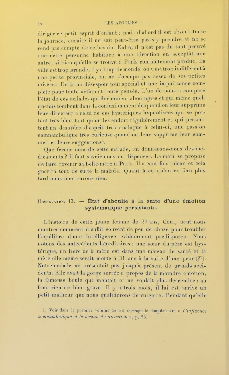diriger ce petit esprit d'enfant; mais d'a])ord il est absent toute la journée, ensuite il ne sait peut-être pas s'y prendre et ne se rend pas compte de ce besoin. Enfin, il n'est pas du tout prouve que celte personne habituée à une direction en acceptât une autre, si bien qu'elle se trouve à Paris complètement perdue. La ville est trop grande, il y a trop de monde, on y est trop indifTcrentà une petite provinciale, on ne s'occupe pas assez de ses petites misères. De là un desespoir tout spécial et une impuissance com- plète pour toute action et toute pensée. L'un de nous a comparé l'état de ces malades qui deviennent abouliques et qui même quel- quefois tombent dans la confusion mentale quand on leur supprime leur directeur à celui de ces hystériques hypnotisées qui se por- tent très bien tant qu'on les endort régulièrement et qui présen- tent un désordre d'esprit très analogue à celui-ci, une passion somnambulique très curieuse quand on leur supprime leur som- meil et leurs suggestions^ Que ferons-nous de cette malade, lui donnerons-nous des mé- dicaments ? Il faut savoir nous en dispenser. Le mari se propose de faire revenir sa belle-mère h Paris. Il a cent fois raison et cela guérira tout de suite la malade. Quant à ce qu'on en fera plus tard nous n'en savons rien. Observation 13. — État d'aboulie à la suite d'une émotion systématique persistante. L'histoire de cette jeune femme de 27 ans, Cou., peut nous montrer comment il suffit souvent de peu de chose pour troubler l'équilibre d'une intelligence évidemment prédisposée. Nous notons des antécédents héréditaires : une sœur du père est hys- térique, un frère de la mère est dans une maison de santé et la mère elle-même serait morte h 31 ans à la suite d'une peur (??). Notre malade ne présentait pas jusqu'à présent de grands acci- dents. Elle avait la gorge serrée à propos de la moindre émotion, la fameuse boule qui montait et ne voulait plus descendre ; au fond rien de bien grave. Il y a trois mois, il lui est arrivé un petit malheur que nous qualifierons de vulgaire. Pendant qu'elle 1. Voir dans le premier volume de cet ouvrage le chapilrc xii « L'influence somnambulique et le besoin de direction », p. 23.