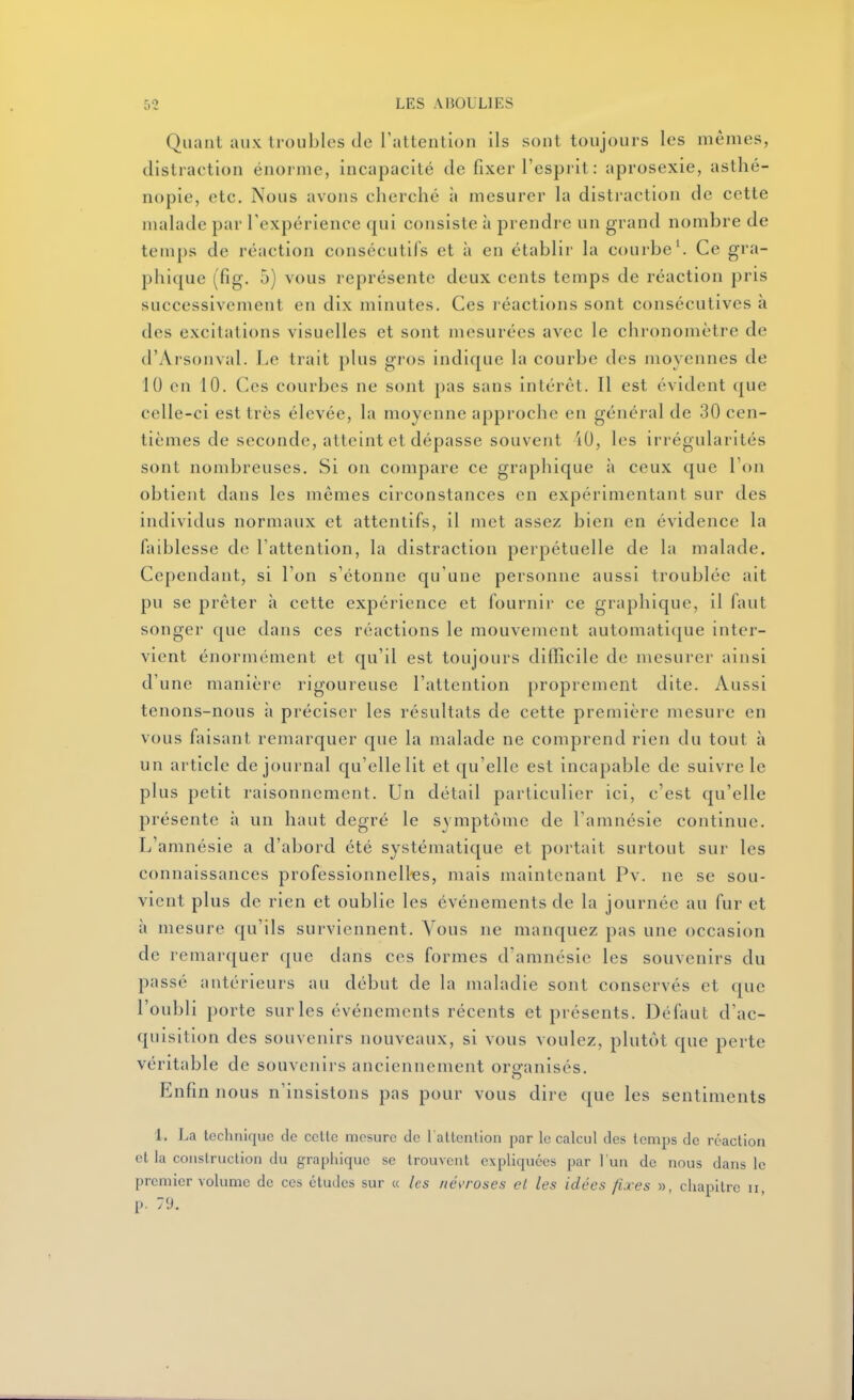 Quant aux troubles de l'attention ils sont toujours les mêmes, distraction énorme, incapacité de fixer l'esprit : aprosexie, asthé- nopie, etc. Nous avons cherché à mesurer la distraction de cette malade par l'expérience qui consiste à prendre un grand nombre de temps de réaction consécutifs et à en établir la courbe'. Ce gvn- phique (fig. 5) vous représente deux cents temps de réaction pris successivement en dix minutes. Ces réactions sont consécutives à des excitations visuelles et sont mesurées avec le chronomètre de d'Arsonval. Le trait plus gros indique la courbe des moyennes de 10 en 10. (]cs courbes ne sont pas sans intérêt. Il est évident que celle-ci est très élevée, la moyenne approche en général de 30 cen- tièmes de seconde, atteint et dépasse souvent 40, les irrégularités sont nombreuses. Si on compare ce graphique à ceux que Von obtient dans les mêmes circonstances on expérimentant sur des individus normaux et attentifs, il met assez bien en évidence la faiblesse de l'attention, la distraction perpétuelle de la malade. Cependant, si l'on s'étonne qu'une personne aussi troublée ait pu se prêter à cette expérience et fournir ce graphique, il faut songer que dans ces réactions le mouvement automati(jue inter- vient énormément et qu'il est toujours difficile de mesurer ainsi d'une manière rigoureuse l'attention proprement dite. Aussi tenons-nous à préciser les résultats de cette première mesure en vous faisant remarquer que la malade ne comprend rien du tout à un article de journal qu'elle lit et qu'elle est incapable de suivre le plus petit raisonnement. Un détail particulier ici, c'est qu'elle présente à un haut degré le symptôme de l'amnésie continue. L'amnésie a d'abord été systématique et portait surtout sur les connaissances professionnelles, mais maintenant Pv. ne se sou- vient plus de rien et oublie les événements de la journée au fur et h mesure qu'ils surviennent. Vous ne manquez pas une occasion de remarquer que dans ces formes d'amnésie les souvenirs du passé antérieurs au début de la maladie sont conservés et que l'oubli porte sur les événements récents et présents. Défaut d'ac- quisition des souvenirs nouveaux, si vous voulez, plutôt que perte véritable de souvenirs anciennement oro-anisés. Enfin nous n'insistons pas pour vous dire que les sentiments 1. La technique de celle mesure de 1 allenlion par le calcul des lemps de rcaclion et la conslruclion du graphique se Irouvcnt expliquées par l'un de nous dans le premier volume de ces études sur « les /ié\'roses et les idées fixes », chapitre ii, p. 79.