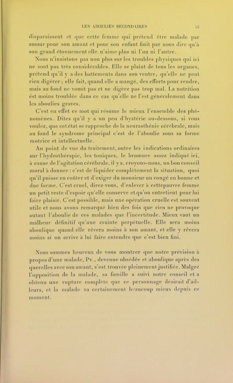 disparaissent ot ([iio cette femme (pil préteiul èlie malade pat- amour pour son amant et pour son enfant finit par nous dire qu'à son grand étonnement elle n'aime plus ni l'un ni l'autre. Nous n'insistons pas non plus sur les troubles physiques qui ici ne sont pas très considérables. Elle se plaint de tous les organes, prétend qu'il v a des battements dans son ventre, qu'elle ne peut rien digérer -, elle fait, quand elle a mangé, des efforts pour rendre, mais au fond ne vomit pas et ne digère pas trop mal. La nutrition est moins troublée dans ce cas qu'elle ne l'est généralement dans les aboulies graves. C'est en effet ce mot qui résume le mieux l'ensemble des phé- nomènes. Dites qu'il y a un peu d'hystérie au-dessous, si vous voulez, que cet état se rapproche de la neurasthénie cérébrale, mais au fond le syndrome principal c'est de l'aboulie sous sa forme motrice et intellectuelle. Au point de vue du traitement, outre les indications ordinaires sur l'hydrothérapie, les toniques, le bromure assez indiqué ici, à cause de l'agitation cérébrale, il va, croyons-nous, un bon conseil moral h donner : c'est de liquider complètement la situation, quoi qu'il puisse en coûter et d'exiger du monsieur un congé en bonne et due forme. C'est cruel, direz-vous, d'enlever à cettepauvre femme un petit reste d'espoir qu'elle conserve et qu'on entretient pour lui faire plaisir. C'est possible, mais une opération cruelle est souvent utile et nous avons remarqué bien des fois que rien ne provoque autant l'aboulie de ces malades que l'incertitude. Mieux vaut un malheur définitif qu'une crainte perpétuelle. Elle sera moins aboulique quand elle rêvera moins à son amant, et elle y rêvera moins si on arrive à lui faire entendre que c'est bien fini. Nous sommes heureux de vous montrer que notre prévision à propos d'une malade, Pv., devenue obsédée et aboulique après des querelles avec son amant, s'est trouvée pleinement justifiée. Malgré l'opposilion de la malade, sa famille a suivi notre conseil et a obtenu une r-upture complète cpie ce pei sonnage désirait d'ail- leurs, et la malade va certainement beaucoup mieux depuis ce moment.