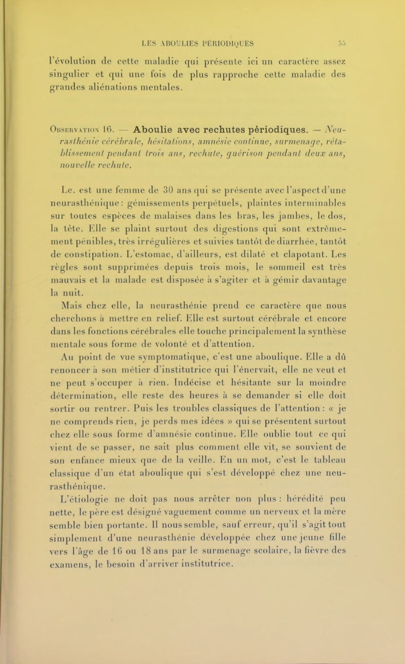 révolution de cette maladie qui présente ici un caractère assez singulier et qui une fois de plus rapproche cette maladie des grandes aliénations mentales. OBsr;uvATi()N 16. — Aboulie avec rechutes périodiques. — iXeu- raslficnie ccrèhrale, hésitations, amnésie continue, surmenage, réta- blissement pendant trois ans, rechute, (juérison pendant deux ans, nouvelle rechute. Le. est une femme de 30 ans ([ui se présente avec l'aspect d'une neurasthénique: gémissements perpétuels, plaintes interminables sur toutes espèces de malaises dans les bras, les jambes, le dos, la tète. Elle se plaint surtout des digestions qui sont extrême- ment pénibles, très irrégulières et suivies tantôt de diarrhée, tantôt de constipation. L'estomac, d'ailleurs, est dilaté et clapotant. Les règles sont supprimées depuis trois mois, le sommeil est très mauvais et la malade est disposée à s'agiter et à gémir davantage la nuit. Mais chez elle, la neurasthénie prend ce caractère que nous cherchons h mettre en relief. Elle est surtout cérébrale et encore dans les fonctions cérébrales elle touche principalement la synthèse mentale sous forme de volonté et d'attention. Au point de vue symptomatique, c'est une aboulique. Elle a dû renoncer à son métier d'institutrice qui l'énervait, elle ne veut et ne peut s'occuper ii rien. Indécise et hésitante sur la moindre détermination, elle reste des heures à se demander si elle doit sortir ou rentrer. Puis les troubles classiques de l'attention : « je ne comprends rien, je perds mes idées » qui se présentent surtout chez elle sous forme d'amnésie continue. VA\q oublie tout ce qui vient de se passer, ne sait plus comment elle vit, se souvient de sou enfauce mieux que de la veille. En un mot, c'est le tableau classique d'un état aboulique qui s'est développé chez une neu- rasthénique. L'étiologie ne doit pas nous arrêter non j)lus : hérédité peu nette, le père est désigné vaguement comme un nerveux cl hi mèi e semble bien portante. 11 nous semble, sauf erreur, qu'il s'agit tout simplement d'une neurasthénie développée chez une jeune lille vers l'âge de 16 ou 18 ans par le surmenage scolaire, la fièvre des examens, le besoin d'arriver institutrice.