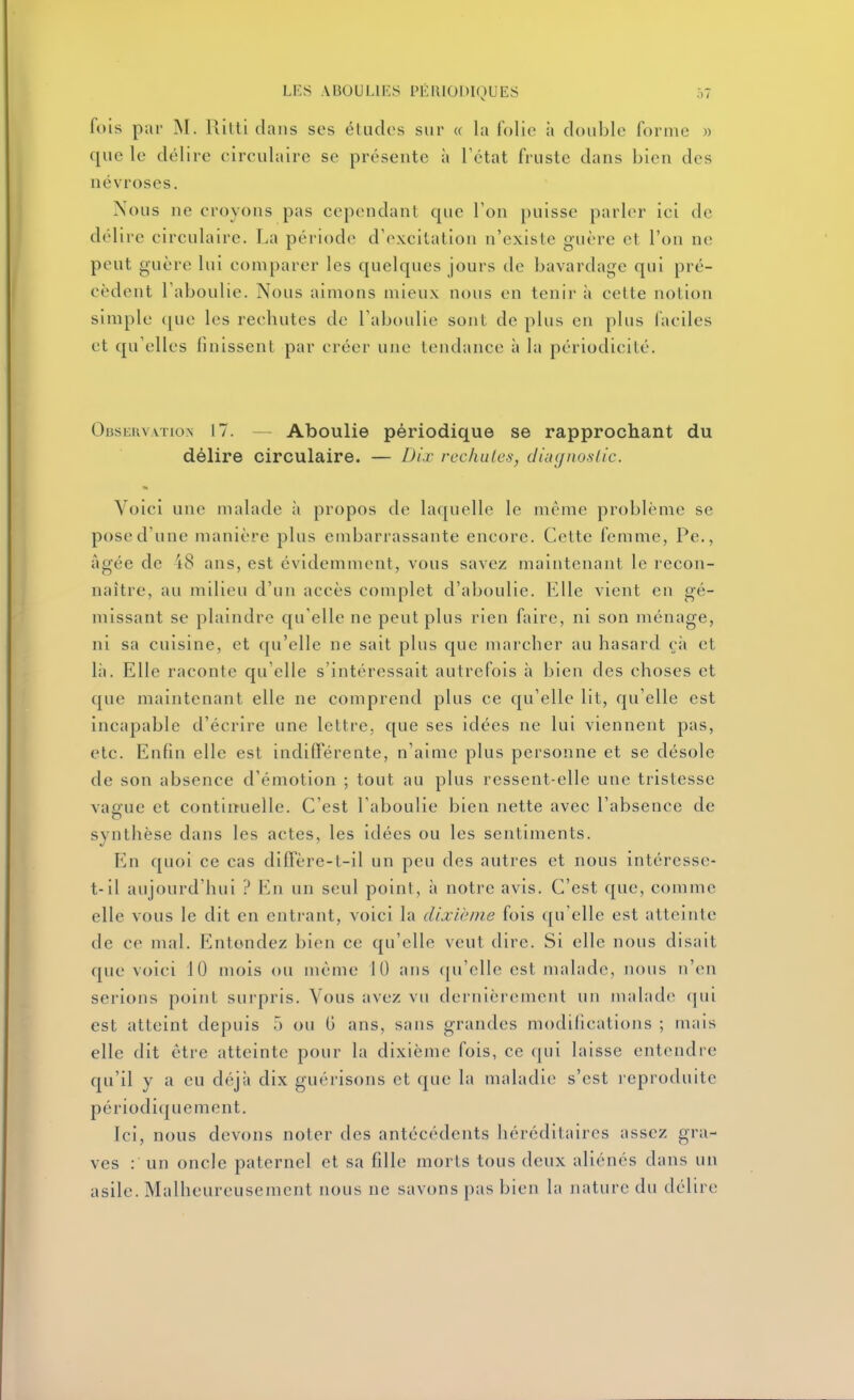 fois par M. Ritti dans ses étiidos sur « la folie à double forme n que le délire circulaire se présente à l'état fruste dans bien des névroses. Nous ne croyons pas cependant que Ton puisse parler ici de délire circulaire. La période d'excitation n'existe guère et l'on ne peut guère lui comparer les quelques jours de bavardage qui pré- cèdent l'aboulie. Nous aimons mieux nous en tenir à cette notion simple (|ue les rechutes de l'aboulie sont de plus en plus faciles et qu'elles finissent par créer une tendance à la périodicité. Observation 17. — Aboulie périodique se rapprochant du délire circulaire. — Dix rechutes, diiHjnoslic. Voici une malade à propos de laquelle le même problème se pose d'une manière plus embarrassante encore. Cette femme, Pe,, âgée de 18 ans, est évidemment, vous savez maintenant le recon- naître, au milieu d'un accès complet d'aboulie. Elle vient en gé- missant se plaindre qu'elle ne peut plus rien faire, ni son ménage, ni sa cuisine, et qu'elle ne sait plus que marcher au hasard çà et lii. Elle raconte qu'elle s'intéressait autrefois à bien des choses et que maintenant elle ne comprend plus ce qu'elle lit, qu'elle est incapable d'écrire une lettre, que ses idées ne lui viennent pas, etc. Enfin elle est indifférente, n'aime plus personne et se désole de son absence d'émotion ; tout au plus ressent-elle une tristesse vague et contiiîuelle. C'est l'aboulie bien nette avec l'absence de synthèse dans les actes, les idées ou les sentiments. En quoi ce cas diffère-t-il un peu des autres et nous intéresse- t-il aujourd'hui ? F^n un seul point, à notre avis. C'est que, comme elle vous le dit en enti-ant, voici la dixième fois qu'elle est atteinte de ce mal. Entendez bien ce qu'elle veut dire. Si elle nous disait que voici JO mois ou même 10 ans (pi'clle est malade, nous n'en serions point surpris. Vous avez vu dernièrement un malade qui est atteint depuis 5 ou G ans, sans grandes modifications ; mais elle dit être atteinte pour la dixième fois, ce qui laisse entendre qu'il y a eu déjà dix guérisons et que la maladie s'est reproduite périodiquement. Ici, nous devons noter des antécédents héréditaires assez gra- ves : un oncle paternel et sa fille morts tous deux aliénés dans un asile. Malheureusement nous ne savons pas bien la nature du délire