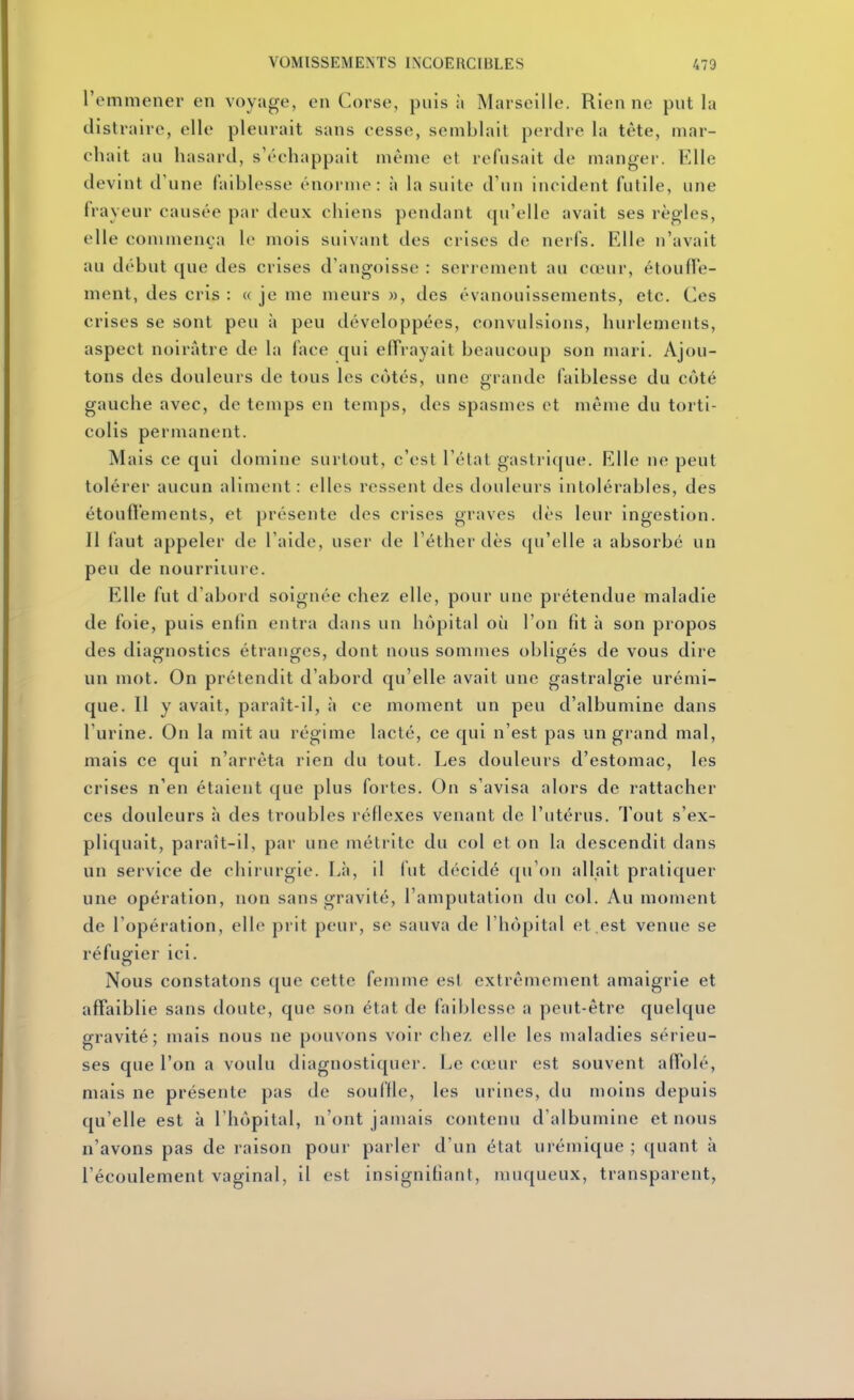 remmener en voyage, en Corse, puis à Marseille. Rien ne put la distraire, elle pleurait sans cesse, semblait perdre la tête, mar- chait au hasard, s'échappait même et refusait de manger. Elle devint d'une faiblesse énorme: à la suite d'un incident futile, une frayeur causée par deux chiens pendant qu'elle avait ses règles, elle commença le mois suivant des crises de nerfs. Elle n'avait au début que des crises d'angoisse : serrement au cœur, étoulTe- ment, des cris : « je me meurs », des évanouissements, etc. Ces crises se sont peu à peu développées, convulsions, hurlements, aspect noirâtre de la face qui effrayait beaucoup son mari. Ajou- tons des douleurs de tous les côtés, une grande faiblesse du côté gauche avec, de temps en temps, des spasmes et même du torti- colis permanent. Mais ce qui domine surtout, c'est l'état gastrique. Elle ne peut tolérer aucun aliment : elles ressent des douleurs intolérables, des étoufl'ements, et présente des crises graves dès leur ingestion. Il laut appeler de l'aide, user de l'éther dès qu'elle a absorbé un peu de nourriture. Elle fut d'abord soignée chez elle, pour une prétendue maladie de foie, puis enfin entra dans un hôpital où l'on fit à son propos des diagnostics étranges, dont nous sommes obligés de vous dire un mot. On prétendit d'abord qu'elle avait une gastralgie urémi- que. Il y avait, paraît-il, à ce moment un peu d'albumine dans l'urine. On la mit au régime lacté, ce qui n'est pas un grand mal, mais ce qui n'arrêta rien du tout. Les douleurs d'estomac, les crises n'en étaient que plus fortes. On s'avisa alors de rattacher ces douleurs à des troubles réflexes venant de l'utérus. Tout s'ex- pliquait, paraît-il, par une métrite du col et on la descendit dans un service de chirurgie. Là, il fut décidé ([u'on allait pratiquer une opération, non sans gravité, l'amputation du col. Au moment de l'opération, elle prit peur, se sauva de l'hôpital et .est venue se réfugier ici. Nous constatons que cette femme est extrêmement amaigrie et affaiblie sans doute, que son état de faiblesse a peut-être quelque gravité; mais nous ne pouvons voir chez elle les maladies sérieu- ses que l'on a voulu diagnostiquer. Le cœur est souvent affolé, mais ne présente pas de souffle, les urines, du moins depuis qu'elle est à l'hôpital, n'ont jamais contenu d'albumine et nous n'avons pas de raison pour parler d'un état urémique ; quant à l'écoulement vaginal, il est insignifiant, muqueux, transparent,