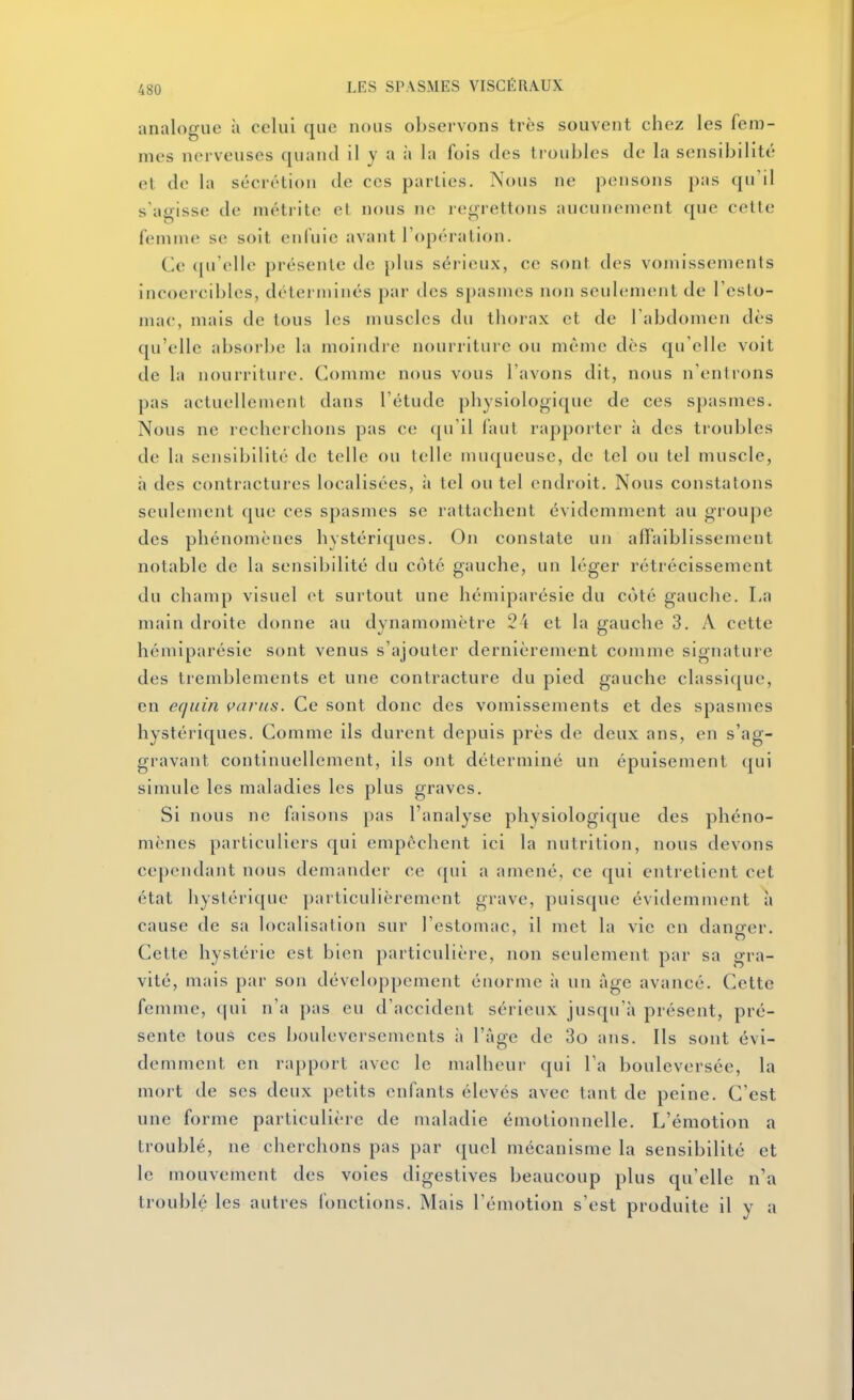 analogue à celui que nous observons très souvent chez les fem- mes nerveuses quand il y a à la fois des troubles de la sensibilité et de la sécrétion de ces parties. Nous ne pensons pas qu'il s'agisse de métrite et nous ne regrettons aucunement que celte femme? se soit enfuie avant l'opération. Ce ([u'elle présente de plus sérieux, ce sont des vomissements incoercibles, déterminés par des spasmes non seulenient de l'esto- mac, mais de tous les muscles du thorax et de l'abdomen dès qu'elle absorbe la moindre nourriture ou même dès qu'elle voit de la nourriture. Comme nous vous l'avons dit, nous n'entrons pas actuellement dans l'étude physiologique de ces spasmes. Nous ne recherchons pas C(î qu'il laut rappoiter à des troubles de la sensibilité de telle ou telle muqueuse, de tel ou tel muscle, h des contractures localisées, à tel ou tel endroit. Nous constatons seulement que ces spasmes se rattachent évidemment au groupe des phénomènes hystériques. On constate un affaiblissement notable de la sensibilité du côté gauche, un léger rétrécissement du champ visuel et surtout une hémiparésie du côté gauche. La main droite donne au dynamomètre 24 et la gauche 3. A cette hémiparésie sont venus s'ajouter dernièrement comme signature des tremblements et une contracture du pied gauche classique, en equin çavns. Ce sont donc des vomissements et des spasmes hystériques. Comme ils durent depuis près de deux ans, en s'ag- gravant continuellement, ils ont déterminé un épuisement (|ui simule les maladies les plus graves. Si nous ne faisons pas l'analyse physiologique des phéno- mènes particuliers qui empêchent ici la nutrition, nous devons cependant nous demander ce qui a amené, ce qui entretient cet état hystérique particulièrement grave, puisque évidemment à cause de sa localisation sur l'estomac, il met la vie en dancrer. Cette hystérie est bien particulière, non seulement par sa gra- vité, mais par son développement énorme à un âge avancé. Cette femme, qui n'a pas eu d'accident sérieux jusqu'à présent, pré- sente tous ces bouleversements à l'âge de 3o ans. Ils sont évi- demment en rapport avec le malheur qui l'a bouleversée, la mort de ses deux petits enfants élevés avec tant de peine. C'est une forme particulière de maladie émotionnelle. L'émotion a troublé, ne cherchons pas par (jucl mécanisme la sensibilité et le mouvement des voies digestives beaucoup plus qu'elle n'a troublé les autres fonctions. Mais l'émotion s'est produite il y a