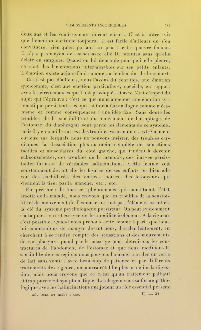 doux ans et les vomissements durent eneorc. C'est h notre avis que Témotion eonlinue toujours. Il est facile d'ailleurs de s'en convaincre, rien (ju'en parlant un pou à cette pauvre femme. 11 n'y a pas moyen de causer avec elle 10 minutes sans qu'elle éclate en sanglots. Quand on lui demande pourquoi elle pleuie, ce sont des lamentations interminables sur ses petits enfants. L'émotion existe aujourd'hui comme au lendemain de leur mort. Ce n'est pas d'ailleurs, nous l'avons dit cent fois, une émotion quelconque, c'est une émotion particulière, spéciale, en rapport avec les circonstances qui l'ont provoquée et avec l'état d'esprit du sujet qui l'éprouve : c'est ce que nous appelons une émotion sys- tématique persistante, ce qui est tout à fait analogue comme méca- nisme et comme conséquences ii une idée fixe. Sans doute les troubles de la sensibilité et du mouvement de l'œsophage, de l'estomac, du diaphragme sont parmi les éléments de ce système, mais il y en a mille autres: des troubles vaso-moteurs extrêmement curieux sur lesquels nous ne pouvons insister, des troubles car- diaques, la dissociation plus ou moins complète des sensations tactiles et musculaires du côté gauche, qui tendent à devenir subconscientes, des troubles de la mémoire, des images persis- tantes formant de véritables hallucinations. Cette femme voit constamment devant elle les figures de ses enfants ou bien elle voit des corbillards, des tentures noires, des fossoyeurs qui viennent la tirer par la manche, etc., etc. En présence de tous ces phénomènes ([ui constituent l'état émotif de la malade, nous croyons que les troubles de la sensibi- lité et du mouvement de l'estomac ne sont pas l'élément essentiel, la clé du système psychologique persistant. On peut évidemment s'attaquer à eux et essayer de les modifier Isolément. A la rigueur c'est possible. Quand nous prenons cette femme à part, que nous lui commandons de manger devant nous, d'avaler lentement, en cherchant à se rendre compte des sensations et des mouvements de son pharynx, (juand par le massage nous détruisons les con- tractures de rabdonien, de l'estomac et que nous modidons la sensibilité de ces régions nous pouvons l'amener à avaler un verre de lait sans vomir; avec beaucoup tle patience et par did'érents traitements de ce genre, on pourra rétablir plus ou moins la diges- tion, mais nous croyons que ce n'est qu'un traitement palliatif et trop purement symptomatlque. Le chagrin sous sa forme patho- logique avec les hallucinations qui jouent un rôle essentiel persiste NÉVROSES ET IDEES FIXES. 11. 31