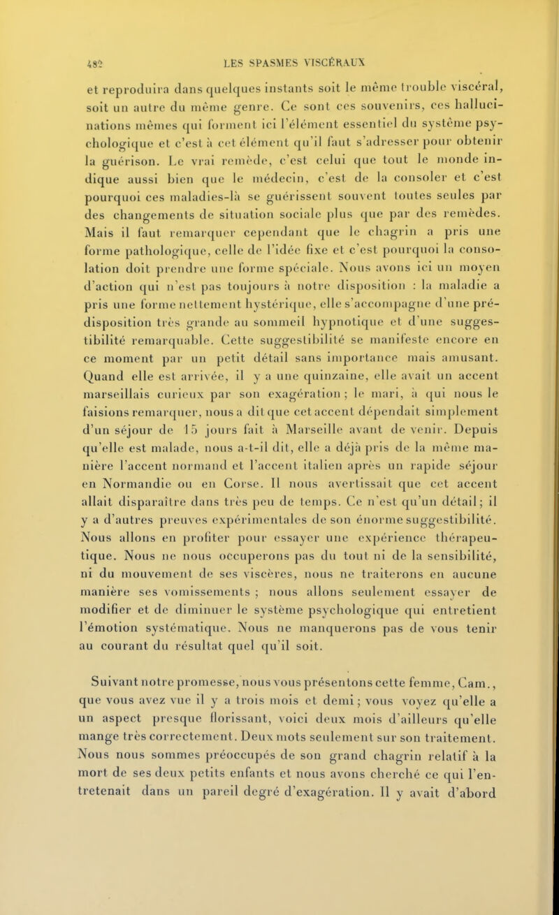 et reproduira dans quelques instants soit le même Irouble viscéral, soit un autre du même genre. Ce sont ces souvenirs, ces halluci- nations mêmes qui forment ici l'élément essentiel du système psy- chologique et c'est à cet élément qu'il faut s'adresser pour obtenir la guérison. Le vrai remède, c'est celui que tout le monde in- dique aussi bien que le médecin, c'est de la consoler et c'est pourquoi ces maladies-là se guérissent souvent toutes seules par des changements de situation sociale plus que par des remèdes. Mais il faut remarquer cependant que le chagrin a pris une forme pathologique, celle de l'idée fixe et c'est pourquoi la conso- lation doit prendre une forme spéciale. Nous avons ici un moyen d'action qui n'est pas toujours à notre disposition : l;i maladie a pris une forme nettement hystérique, elle s'accompagne d'une pré- disposition très grande au sommeil hypnotique et d'une sugges- tibilité remarquable. Cette suggeslibilité se manifeste encore en ce moment par un petit détail sans importance mais amusant. Quand elle est arrivée, il y a une quinzaine, elle avait un accent marseillais curieux par son exagération; le mari, à qui nous le faisions remarquer, nous a dilque cetaccenl dépendait simplement d'un séjour de 15 jours fait à Marseille avant devenir. Depuis qu'elle est malade, nous a-t-il dit, elle a déjà pris de la même ma- nière l'accent normand et l'accent italien après un rapide séjour en Normandie ou en Corse. Il nous avertissait que cet accent allait disparaître dans très peu de temps. Ce n'est qu'un détail; il y a d'autres preuves expérimentales de son énorme suggestibilité. Nous allons en profiter pour essayer une expérience thérapeu- tique. Nous ne nous occuperons pas du tout ni de la sensibilité, ni du mouvement de ses viscères, nous ne traiterons en aucune manière ses vomissements ; nous allons seulement cssaver de modifier et de diminuer le système psychologique qui entretient l'émotion systématique. Nous ne manquerons pas de vous tenir au courant du résultat quel qu'il soit. Suivant notre promesse, nous vous présentons cette femme, Cam., que vous avez vue il y a trois mois et demi; vous voyez qu'elle a un aspect presque florissant, voici deux mois d'ailleurs qu'elle mange très correctement. Deux mots seulement sur son traitement. Nous nous sommes préoccupés de son grand chagrin relatif k la mort de ses deux petits enfants et nous avons cherché ce qui l'en- tretenait dans un pareil degré d'exagération. Il y avait d'abord