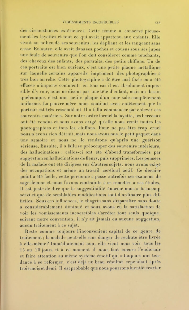 des circonstances exléiieiu(>s. Cotte femme a conservé pieuse- ment les layettes et tout ce qui avait appartenu aux enfants. Elle vivait au milieu de ses souvenii s, les dépliant et les rangeant sans cesse. En outre, elle avait dans ses poches et cousus sous ses jupes une foule de souvenirs fjue Ton doit considérer comme touchants, des cheveux des enfants, des portraits, des petits chiffons. Un de ces portraits est bien curieux, c'est une petile plaque métallique sur laquelle certains appareils impriment des photographies à très bon marché. Cette photographie a dû ôtre mal fixée ou a été effacée n'importe comment; en tous cas il est absolument impos- sible d'y voir, nous ne disons pas une tête d'enfant, mais un dessin quelconque, c'est une petite plaque d'un noir sale complètement uniforme. La pauvre mère nous soutient avec entêtement que le portrait est très ressemblant. Il a fallu commencer par enlever ces souvenirs matériels. Sur notre ordre formel la layette, les berceaux ont été vendus et nous avons exigé qu'elle nous remît toutes les photographies et tous les chiffons. Pour ne pas ôtre trop cruel nous n'avons rien détruit, mais nous avons mis le petit paquet dans une armoire et nous ne le rendrons qu'après une guérison sérieuse. Ensuite, il a fallu se préoccuper des souvenirs intérieurs, des hallucinations : celles-ci ont été d'abord transformées par suggestion en hallucinations de fleurs, puis supprimées. Les pensées de la malade ont été dirigées sur d'autres sujets, nous avons exigé des occupations et même un travail cérébral actif. Ce dernier point a été facile, cette personne a passé autrefois ses examens de sage-femme et nous l'avons contrainte à se remettre à ses études. Il est juste de dire que la suggestibilité énorme nous a beaucoup servi et que de semblables modifications sont d'ordinaire plus dif- ficiles. Sous ces influences, le chagrin sans disparaître sans doute a considérablement diminué et nous avons eu la satisfaction de voir les vomissements incoercibles s'arrêter tout seuls quoique, suivant notre convention, il n'y ait jamais eu aucune suggestion, aucun traitement à ce sujet. Reste comme toujours l'inconvénient capital de ce genre de traitement; la malade peut-elle sans danger de rechute être livrée à elle-même? Immédiatement non, elle vient nous voir tous les 15 ou 20 jours et à ce moment il nous faut encore l'endormir et faire attention au même système émotif qui a toujours une ten- dance à se reformer, c'est déjà un beau résultat cependant après trois mois et demi. Il est probable que nous pourrons bientôt écarter