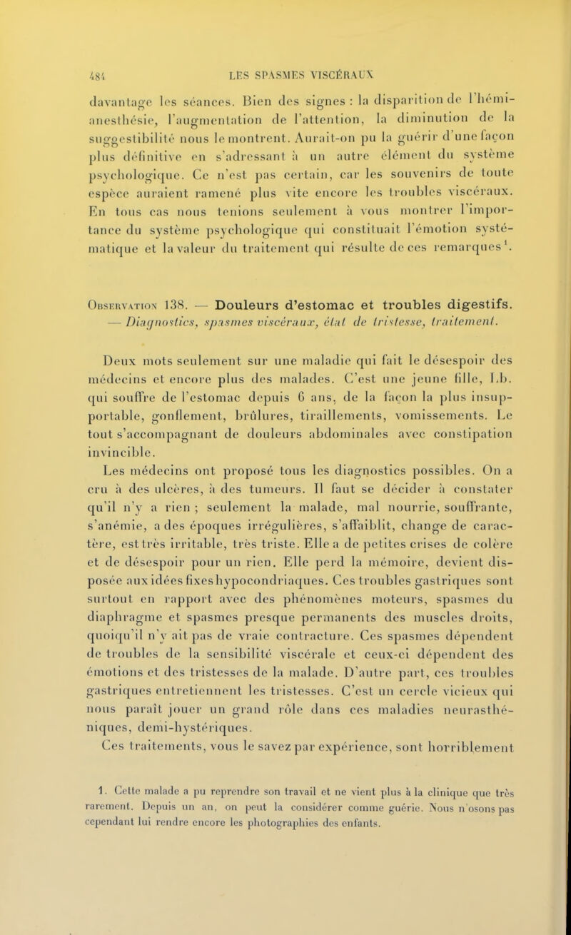 davantaoe les séances. Bien des signes: la disparition de rhémi- anesthésie, l'aiignienlation de l'attention, la diminution de la sugooslibllilt nous le montrent. Aurait-on pu la guérir d'une façon plus définitive en s'adressanl à un autre élément du système psychologique. Ce nVst pas certain, car les souvenirs de toute espèce auraient ramené plus vite encore les troubles viscéraux. En tous cas nous tenions seulement à vous montrer Timpor- tance du système psychologique qui constituait l'émotion systé- matique et la valeur du traitemenl (jui résulte de ces remarques\ OBSEnvATioN 138. — Douleurs d'estomac et troubles digestifs. — Diacjnostics, sp.ismes vi.s-céniux^ élut de trislesse, Iniilemeni. Deux mots seulement sur une maladie qui fait le désespoir des médecins et encore plus des malades. C'est une jeune fille, Lb. qui souHre de l'estomac depuis G ans, de la façon la plus insup- portable, gonflement, brûlures, tiraillements, vomissements. Le tout s'accompagnant de douleurs abdominales avec constipation invincible. Les médecins ont proposé tous les diagnostics possibles. On a cru à des ulcères, à des tumeurs. Il faut se décider à constater qu'il n'y a rien; seulement la malade, mal nourrie, souffrante, s'anémie, a des époques irrégulières, s'affaiblit, change de carac- tère, esttrès irritable, très triste. Elle a de petites crises de colère et de désespoir pour un rien. Elle perd la mémoire, devient dis- posée aux idées fixeshypocondriaques. Ces troubles gaslri([ues sont surtout en rapport avec des phénomènes moteurs, spasmes du diaphragme et spasmes presque permanents des muscles droits, quoiqu'il n'y ait pas de vraie contracture. Ces spasmes dépendent de troubles de la sensibilité viscérale et ceux-ci dépendent des émotions et des tristesses de la malade. D'autre part, ces troubles gastriques entretiennent les tristesses. C'est un cercle vicieux qui nous paraît jouer un grand rôle dans ces maladies neurasthé- niques, demi-hystériques. Ces traitements, vous le savez par expérience, sont horriblement 1. Cette malade a pu reprendre son travail et ne vient plus à la clinique que très rarement. Depuis un an, on peut la considérer comme guérie. Nous n osons pas cependant lui rendre encore les photographies des enfants.
