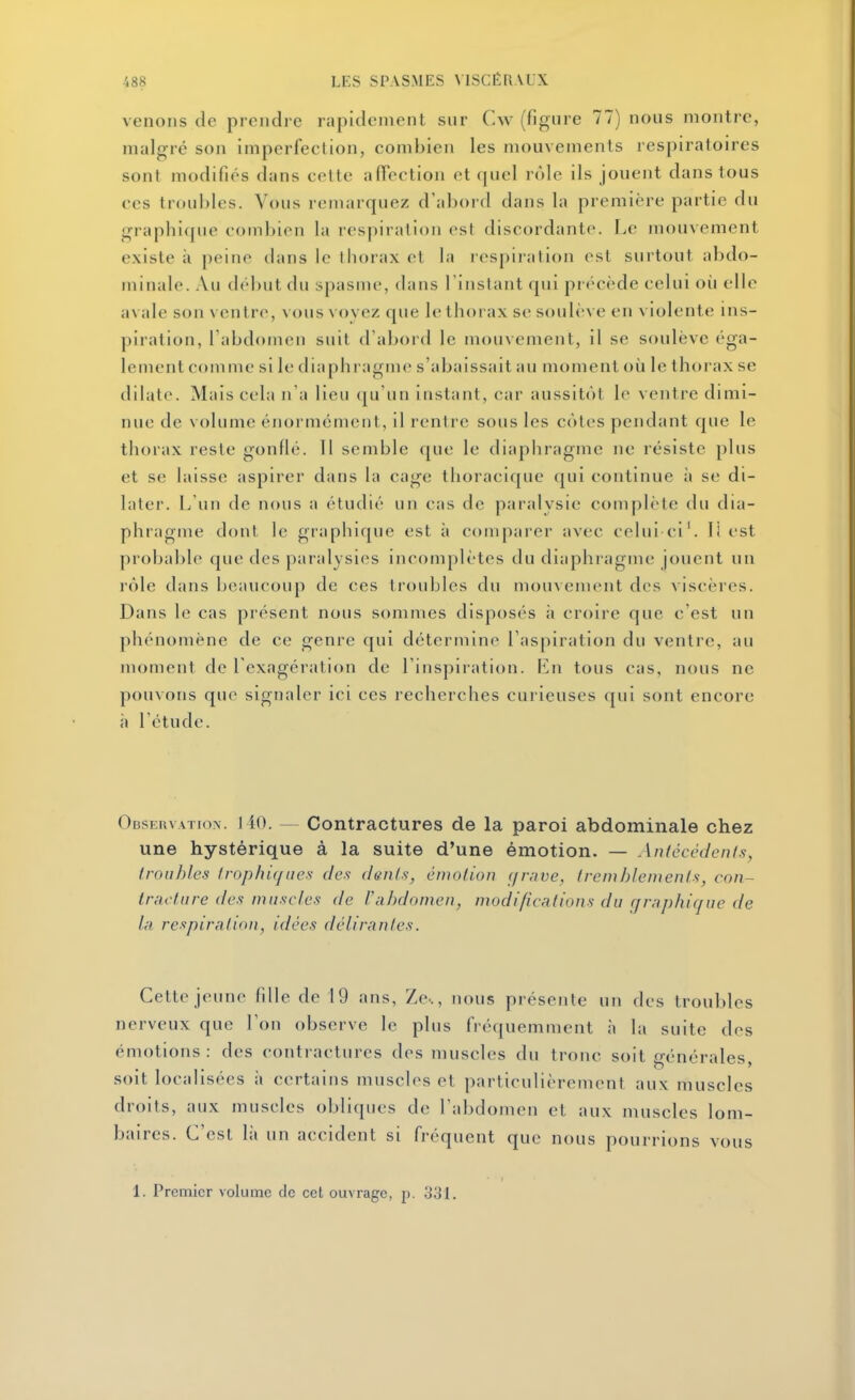 venons de prendre rapidement sur Cw (figure 77) nous montre, malgré son imperfection, combien les mouvements respiratoires sont modifiés dans cette affection et quel rôle ils jouent dans tous ces troubles. Vous remarquez d'abord dans la première partie du graphique couibien la respiration est discordante. Le mouvement existe à peine dans le thorax et la respiration est surtout abdo- minale. Au dél)ut du spasme, dans l'instant qui précède celui où elle avale son ventre, vous vovez que le thorax se soulève en violente ins- piration, l'abdomen suit d abord le mouvement, il se soulève éga- lement comme si le diaphragme s'abaissait au moment où le thorax se dilate. Mais cela n'a lieu (ju'un instant, car aussitôt le ventre dimi- nue de volume énormément, il rentre sous les côtes pendant que le thorax reste gonflé. 11 semble que le diaphragme ne résiste plus et se laisse aspirer dans la cage thoracique qui continue à se di- later. L'un de nous a étudié un cas de paralysie complète du dia- phragme dont le graphique est à comparer avec celui ci'. li est probal)le que des paralysies incomplètes du diaphragme jouent un rôle dans beaucoup de ces troubles du mouvement des > iscères. Dans le cas présent nous sommes disposés à croire que c'est un phénomène de ce genre qui détermine l'aspiration du ventre, au moment de l'exagération de l'inspiration. Ln tous cas, nous ne pouvons que signaler ici ces recherches curieuses qui sont encore à l'étude. Odstuvatiox. 140. — Contractures de la paroi abdominale chez une hystérique à la suite d'une émotion. — Aiïicccdenis, Iroiihles Irophiqiies des dents, émotion (/rave, tremblements, con- tracture des mn.scics de l'abdomen, modifications du graphique de la respiration, idées délirantes. Cette jeune fille de 19 ans, Ze-., nous présente un des troubles nerveux que l'on observe le plus fréquemment à la suite des émotions : des contractures des muscles du tronc soit générales, soit localisées à certains muscles et particulièrement aux muscles droits, aux muscles obliques de l'abdomen et aux muscles lom- baires. C'est là un accident si fréquent que nous pourrions vous 1. Premier volume de cet ouvrage, p. 331.