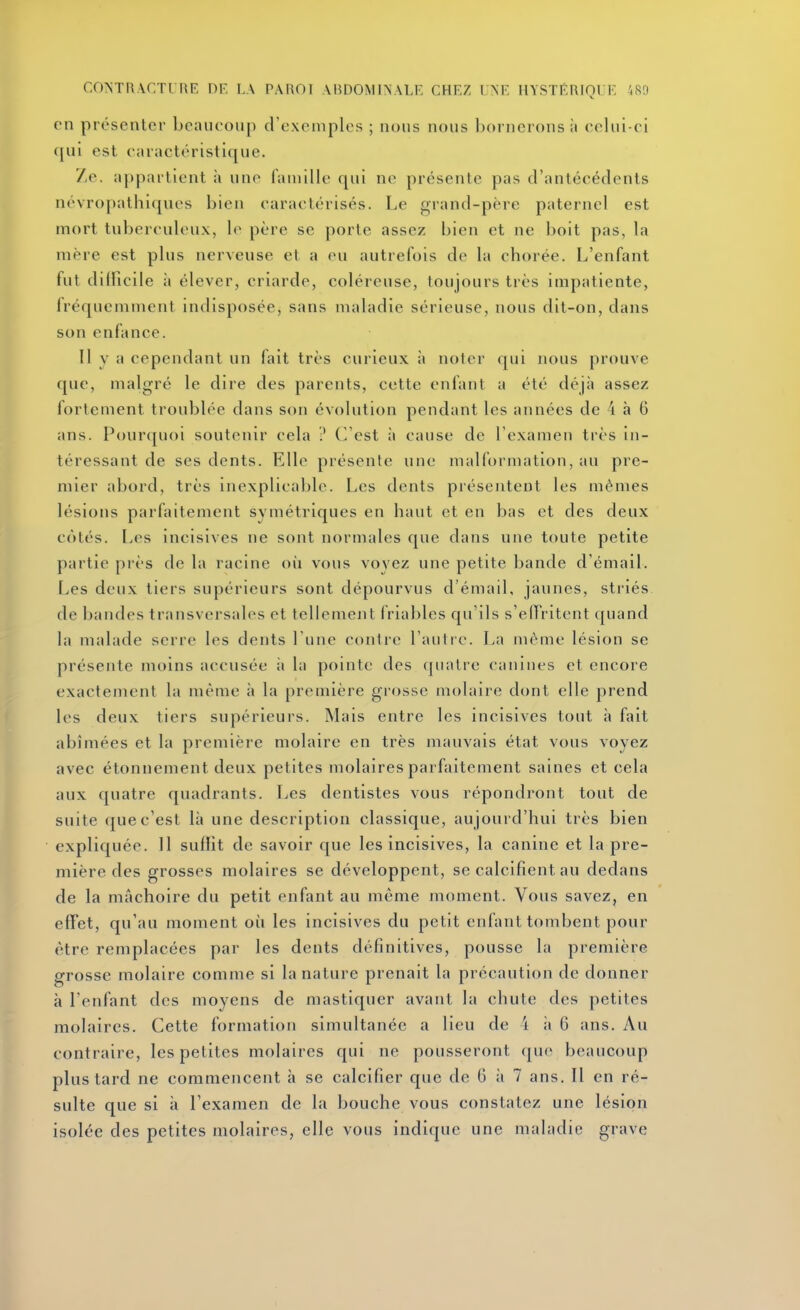 en présenter beaucoup d'exemples ; nous nous bornerons ii cehii-ci qui est caractéristique. Ze. appartient à une famille qui ne présente pas d'antécédents névropathiques bien caractérisés. Le grand-père paternel est mort tuberculeux, le père se porte assez bien et ne boit pas, la mère est plus nerveuse et a eu autrefois de la chorée. L'enfant fut difficile ii élever, criarde, coléreuse, toujours très impatiente, Iréquemment indisposée, sans maladie sérieuse, nous dit-on, dans son enfance. Il y a cependant un fait très curieux à noter qui nous prouve que, malgré le dire des parents, cette enfant a été déjà assez fortement troublée dans son évolution pendant les années de 4 à 6 ans. Pourquoi soutenir cela ? Cl'est à cause de l'examen très in- téressant de ses dents. Elle présente une malformation, au pre- mier abord, très inexplicable. Les dents présentent les mêmes lésions parfaitement symétriques en haut et en bas et des deux côtés. Les incisives ne sont normales que dans une toute petite partie pi'ès de la racine où vous voyez une petite bande d'émail. Les deux tiers supérieurs sont dépourvus d'émail, jaunes, striés de bandes transversales et tellement friables qu'ils s'effritent quand la malade serre les dents l'une contre l'autre. La même lésion se présente moins accusée ;i la pointe des quatre canines et encore exactement la même h la première grosse molaire dont elle prend les deux tiers supérieurs. Mais entre les incisives tout à fait abîmées et la première molaire en très mauvais état vous voyez avec étonnement deux petites molaires parfaitement saines et cela aux quatre quadrants. Les dentistes vous répondront tout de suite que c'est là une description classique, aujourd'hui très bien expliquée. 11 suffit de savoir que les incisives, la canine et la pre- mière des grosses molaires se développent, se calcifient au dedans de la mâchoire du petit enfant au même moment. Vous savez, en effet, qu'au moment où les incisives du petit enfant tombent pour être remplacées par les dents définitives, pousse la première grosse molaire comme si la nature prenait la précaution de donner à l'enfant des moyens de mastiquer avant la chute des petites molaires. Cette formation simultanée a lieu de 4 ii 6 ans. Au contraire, les petites molaires qui ne pousseront que beaucoup plus tard ne commencent à se calcifier que de 6 à 7 ans. 11 en ré- sulte que si à l'examen de la bouche vous constatez une lésion isolée des petites molaires, elle vous indique une maladie grave