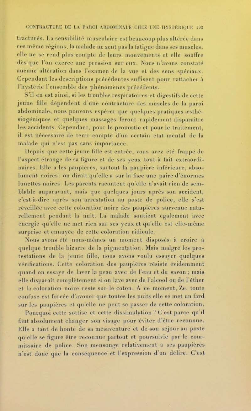 ti acturés. La sensibililr iniisciihure est beaucoup plus altérée clans ces même régions, la malade ne sent pas la fatigue dans ses musclesj elle ne se rend plus compte de leurs mouvements et elle souffre dès que Ton exerce une pression sur eux. Nous n'avons constaté aucune altération dans l'examen de la vue et des sens spéciaux. Cependant les descriptions précédentes sultîsent pour rattacher à l'hystérie renscmble des phénomènes précédents. S'il en est ainsi, si les troubles respiratoires cl digestifs de cette jeune fille dépendent d'une contracture des muscles de la paroi abdominale, nous pouvons espérer que quelques pratiques .Tsthé- siogéni(|ues et quelques massages feront rapidement disparaître les accidents. Cependant, pour le pronostic et pour le traitement, il est nécessaire de tenir compte d'un certain état mental de la malade qui n'est pas sans importance. Depuis que cette jeune fille est entrée, vous avez été frappé de l'aspect étrange de sa figure et de ses yeux tout à fait extraordi- naires. Elle a les paupières, surtout la paupière inférieure, abso^ lument noires: on dirait qu'elle a sur la face une paire d'énormes lunettes noires. I^es parents racontent qu'elle n'avait rien de sem- blable aupaiavant, mais que quelques jours après son accident, c'est-à-dire après son arrestation au poste de police, elle s'est réveillée avec cette coloration noire des paupières survenue natu- rellement pendant la nuit. La malade soutient également avec énergie qu'elle ne met rien sur ses yeux et qu'elle est elle-même surprise et ennuyée de cette coloration ridicule. Nous avons été nous-mêmes un moment disposés à croire à quel([ue trouble bizarre de la pigmentation. Mais malgré les pro- testations de la jeune fille, nous avons voulu essayer quelques vérifications. Cette coloration des paupières résiste évidemment quand on essaye de laver la peau avec de l'eau et du savon ; mais elle disparaît complètement si on lave avec de l'alcool ou de Téther et la coloration noire reste sur le coton. A ce moment, Ze. toute confuse est forcée d'avouer c|ue toutes les nuits elle se met un fard sur les paupières et qu'elle ne peut se passer de cette coloration. Pourquoi cette sottise et cette dissimulation ? C'est parce qu'il faut absolument changer son visage pour éviter d'être reconnue. Elle a tant de honte de sa mésaventure et de son séjour au poste qu'elle se figure être reconnue partout et poursuivie par le com- missaire de police. Son mensonge relativement à ses paupières n'est donc que la conséquence et l'expression d'un délire. C'est