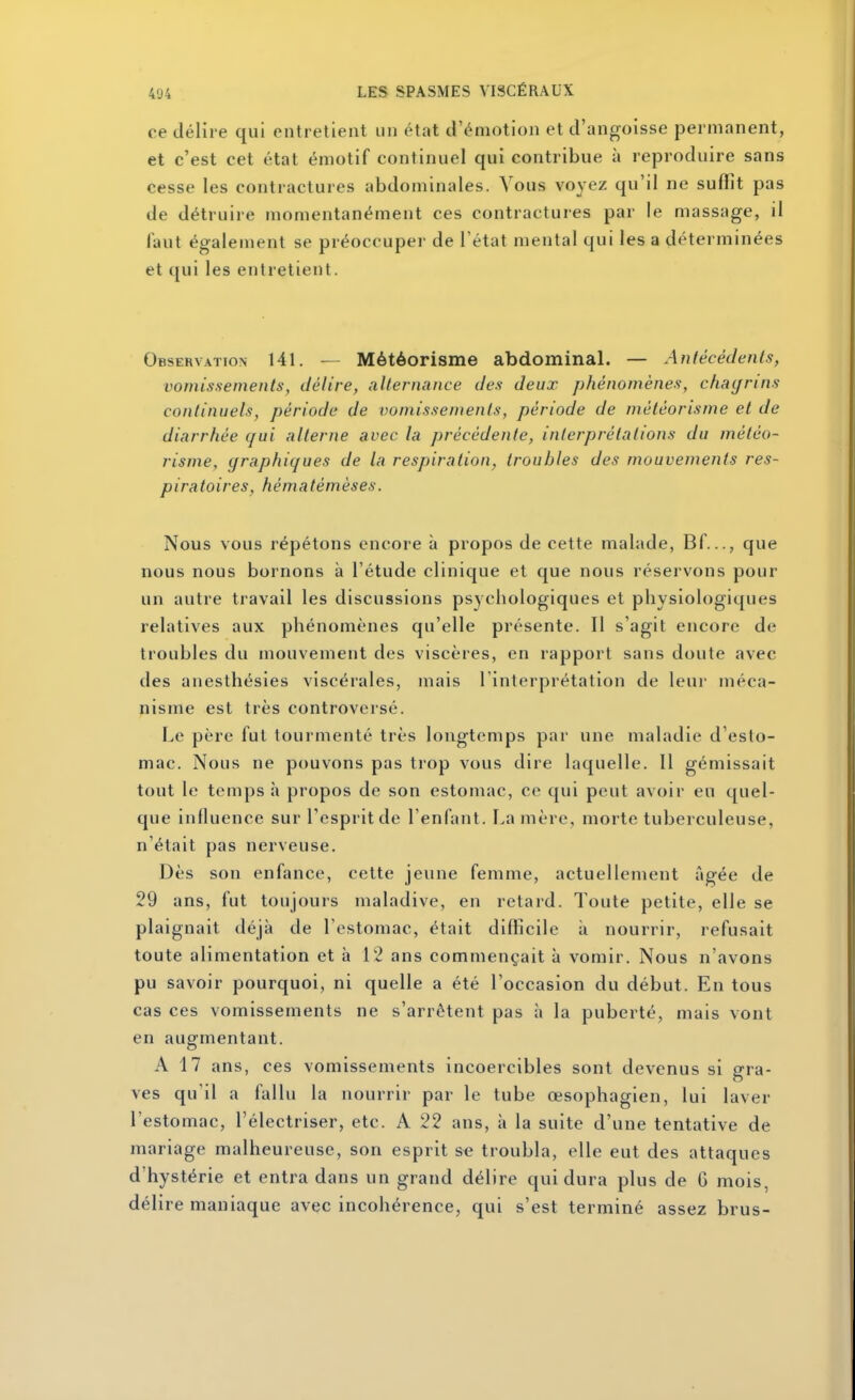 ce délire qui entretient un état d'émotion et d'angoisse permanent, et c'est cet état émotif continuel qui contribue à reproduire sans cesse les contractures abdominales. Vous voyez qu'il ne suffit pas de détruire momentanément ces contractures par le massage, il Tant également se préoccuper de l'état mental qui les a déterminées et qui les entretient. Observation 141. — Météorisme abdominal. — Anlêcédenls, vomissements, délire, alternance des deux phénomènes, chagrins continuels, période de vomissements, période de météorisme et de diarrhée qui alterne avec la précédente, interprétations du météo- risme, graphiques de la respiration, troubles des mouvements res- p ira foires, héma té m èses. Nous vous répétons encore à propos de cette malade, Bf..., que nous nous bornons à l'étude clinique et que nous réservons pour un autre travail les discussions psychologiques et physiologiques relatives aux phénomènes qu'elle présente. Il s'agit encore de troubles du mouvement des viscères, en rapport sans doute avec des anesthésies viscérales, mais l'interprétation de leur méca- nisme est très controversé. Le père fui tourmenté très longtemps par une maladie d'esto- mac. Nous ne pouvons pas trop vous dire laquelle. Il gémissait tout le temps à propos de son estomac, ce qui peut avoir eu quel- que influence sur l'esprit de l'enfant. La mère, morte tuberculeuse, n'était pas nerveuse. Dès son enfance, cette jeune femme, actuellement âgée de 29 ans, fut toujours maladive, en retard. Toute petite, elle se plaignait déjà de l'estomac, était difficile à nourrir, refusait toute alimentation et à 12 ans commençait à vomir. Nous n'avons pu savoir pourquoi, ni quelle a été l'occasion du début. En tous cas ces vomissements ne s'arrêtent pas à la puberté, mais vont en augmentant. A 17 ans, ces vomissements incoercibles sont devenus si gra- ves qu'il a fallu la nourrir par le tube œsophagien, lui laver l'estomac, l'électriser, etc. A 22 ans, à la suite d'une tentative de mariage malheureuse, son esprit S€ troubla, elle eut des attaques d'hystérie et entra dans un grand délire qui dura plus de G mois, délire maniaque avec incohérence, qui s'est terminé assez brus-