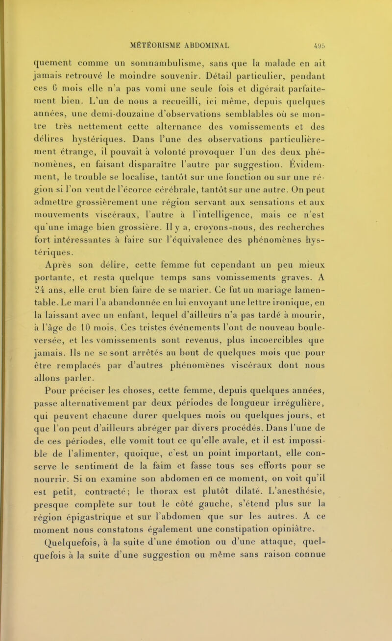 quement comme un soiuiiambulismo, sans que la malade en ait jamais retrouvé le moindre souvenir. Détail particulier, pendant ces G mois elle n'a pas vomi une seule lois et digérait parfaite- ment bien. L'un de nous a recueilli, ici même, depuis quelques années, une demi-douzaine d'observations semblables où se mon- tre très nettement cette alternance des vomissements et des délires hystériques. Dans l'une des observations particulière- ment étrange, il pouvait à volonté provoquer l'un des deux phé- nomènes, en faisant disparaître l'autre par suggestion. Evidem- ment, le trouble se localise, tantôt sur une fonction ou sur une ré- gion si l'on veut de l'écorce cérébrale, tantôt sur une autre. On peut admettre gfrossièrement une réijion servant aux sensations et aux mouvements viscéraux, l'autre à l'intelligence, mais ce n'est qu'une image bien grossière. Il y a, croyons-nous, des recherches fort intéressantes à faire sur l'équivalence des phénomènes hys- tériques. Après son délire, cette femme fut cependant un peu mieux portante, et resta quelque temps sans vomissements graves. A 24 ans, elle crut bien faire de se marier. Ce fut un mariage lamen- table, lie mari l'a abandonnée en lui envoyant une lettre ironique, en la laissant avec un enfant, lequel d'ailleurs n'a pas tardé à mourir, à l'aufe de 10 mois, (^es tristes événements l'ont de nouveau boule- versée, et les vomissements sont revenus, plus incoercibles que jamais. Ils ne se sont arrêtés au bout de quelques mois que pour être remplacés par d'autres phénomènes viscéraux dont nous allons parler. Pour préciser les choses, cette femme, depuis quelques années, passe alternativement par deux périodes de longueur irrégulière, qui peuvent chacune durer quelques mois ou quelques jours, et que 1 on peut d'ailleurs abréger par divers procédés. Dans l'une de de ces périodes, elle vomit tout ce qu'elle avale, et il est impossi- ble de l'alimenter, quoique, c'est un point important, elle con- serve le sentiment de la faim et fasse tous ses efforts pour se nourrir. Si on examine son abdomen en ce moment, on voit qu'il est petit, contracté; le thorax est plutôt dilaté. L'anesthésie, presque complète sur tout le côté gauche, s'étend plus sur la région épigastrique et sur l'abdomen que sur les autres. A ce moment nous constatons également une constipation opiniâtre. Quelquefois, à la suite d'une émotion ou d'une attaque, quel- quefois à la suite d'une suggestion ou même sans raison connue