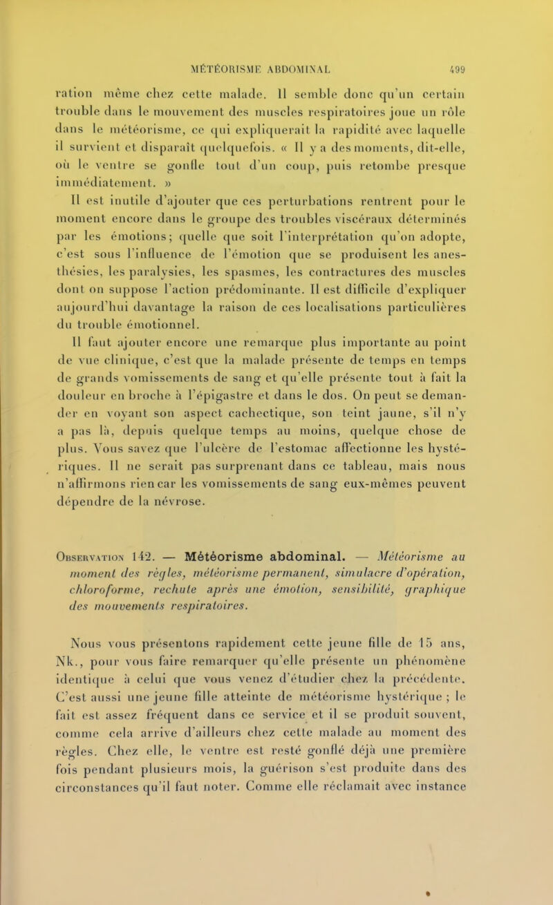 ration même chez cette malade. 11 semble donc qn'un certain trouble dans le mouvement des muscles respiratoires joue un rôle dans le météorisme, ce qui expliquerait la rapidité avec laquelle il survient et disparaît fiuolquef'ois. « Il y a des moments, dit-elle, oii le ventre se gouHe tout d'un coup, puis retombe presque immédiatement, m 11 est inutile d'ajouter que ces perturbations rentrent pour le moment encore dans le groupe des troubles viscéraux déterminés par les émotions; quelle que soit Tinterprétalion qu'on adopte, c'est sous rinfluence de l'émotion que se produisent les anes- thésies, les paralysies, les spasmes, les contractures des muscles dont on suppose l'action prédominante. Il est difficile d'expliquer aujourd'hui davantage la raison de ces localisations particulières du trouble émotionnel. Il faut ajoutci' encore une remarque plus importante au point de vue clinique, c'est que la malade présente de temps en temps de grands vomissements de sang et qu'elle présente tout à fait la douleur en broche ii l'épigastre et dans le dos. On peut se deman- der en voyant son aspect cachectique, son teint jaune, s'il n'y a pas là, depuis quelque temps au moins, quelque chose de plus. Vous savez que l'ulcère de l'estomac affectionne les hysté- ' riques. Il ne serait pas surprenant dans ce tableau, mais nous n'affirmons rien car les vomissements de sang eux-mêmes peuvent dépendre de la névrose. Observation 142. — Météorisme abdominal. — Météorisme au moment des rèqles, météorisme permanent, simulacre d'opération, chloroforme, rechute après une émotion, sensibilité, graphique des mouvements respiratoires. Nous vous présentons rapidement cette jeune fille de 15 ans, Nk., poui vous faire remarquer qu'elle présente un phénomène identi(|ue à celui que vous venez d'étudier chez, la précédente. C'est aussi une jeune fille atteinte de météorisme hystéri(jue ; le fait est assez fréquent dans ce service et il se produit souvent, comme cela arrive d'ailleurs chez cette malade au moment des règles. Chez elle, le ventre est resté gonflé déjà une première fois pendant plusieurs mois, la guérison s'est produite dans des circonstances qu'il faut noter. Comme elle réclamait avec instance