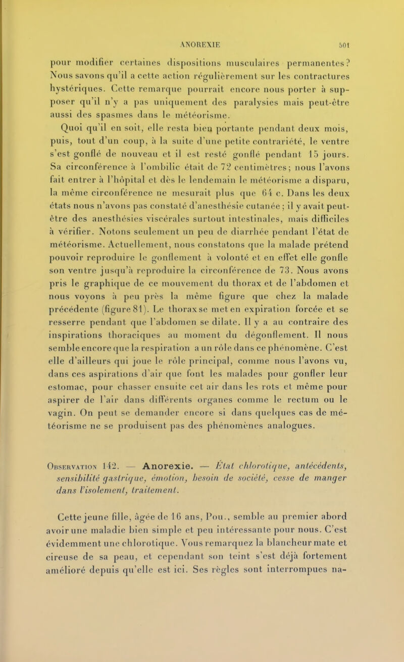 pour modifier certaines dispositions musculaires permanentes? Nous savons qu'il a cette action régulièrement sur les contractures hystériques. Cette remarque pourrait encore nous porter à sup- poser qu'il n'y a pas uniquement des paralysies mais peut-être aussi des spasmes dans le météorisme. Quoi qu'il en soit, elle resta bien portante pendant deux mois, puis, tout d'un coup, à la suite d'une petite contrariété, le ventre s'est gonflé de nouveau et il est resté gonflé pendant 15 jours. Sa circonférence à l'ombilic était do 72 centimètres; nous l'avons fait entrer à l'hôpital et dès le lendemain le météorisme a disparu, la même circonférence ne mesurait plus que 64 c. Dans les deux états nous n'avons pas constaté d'anesthésie cutanée ; il y avait peut- être des anesthésies viscérales surtout intestinales, mais difficiles h vérifier. Notons seulement un peu de diarrhée pendant l'état de météorisme. Actuellement, nous constatons que la malade prétend pouvoir reproduire le gonflement à volonté et en effet elle gonfle son ventre jusqu'à reproduire la circonférence de 73. Nous avons pris le graphique de ce mouvement du thorax et de l'abdomen et nous voyons à peu près la même figure que chez la malade précédente (figure 81). Le thoraxse met en expiration forcée et se resserre pendant que l'abdomen se dilate. Il y a au contraire des inspirations thoraciques au moment du dégonflement. Il nous semble encore que la respiration a un rôle dans ce phénomène. C'est elle d'ailleurs qui joue le rôle principal, comme nous l'avons vu, dans ces aspirations d'air que font les malades pour gonfler leur estomac, pour chasser ensuite cet air dans les rots et même pour aspirer de l'air dans différents organes comme le rectum ou le vagin. On peut se demander encore si dans quelques cas de mé- téorisme ne se produisent pas des phénomènes analogues. Observation li'2. — Anorexie. — AVaf chlorotique, anlécêdenls, sensibilité gastrique, émotion, besoin de société, cesse de manger dans l'isolement, traitement. Cette jeune fille, âgée de 16 ans. Pou., semble au premier abord avoir une maladie bien simple et peu intéressante pour nous. C'est évidemment une chlorotique. Vous remarquez la blancheur mate et cireuse de sa peau, et cependant son teint s'est déjà fortement amélioré depuis qu'elle est ici. Ses règles sont interrompues na-