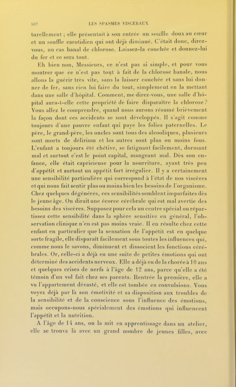 turelleinent ; elle présentait à son entrée un soufllc doux au cœur et un souffle carotidien qui ont déjà diminué. C'était donc, direz- vous, un cas banal de chlorose. Laissez-la couchée et donnez-lui du fer et ce sera tout. Eh bien non, Messieurs, ce n'est pas si simple, et pour vous montrer que ce n'est pas tout à fait de la chlorose banale, nous allons la guérir très vite, sans la laisser couchée et sans lui don- ner de fer, sans rien lui faire du tout, simplement en la mettant dans une salle d'hôpital. Comment, me direz-vous, une salle d'hô- pital aura-t-elle cette propriété de faire disparaître la chlorose ? Vous allez le comprendre, quand nous aurons résumé brièvement la façon dont ces accidents se sont développés. 11 s'agit comme toujours d'une pauvre enfant qui paye les folies paternelles. I^e père, le grand-père, les oncles sont tous des alcooliques, plusieurs sont morts de délirium et les autres sont plus ou moins fous. L'enfant a toujours été chétive, se fatiguant facilement, dormant mal et surtout c'est le point capital, mangeant mal. Dès son en- fance, elle était capricieuse pour la nourriture, ayant très peu d'appétit et surtout un appétit fort irrégulier. 11 y a certainement une sensibilité particulière qui correspond à l'état de nos viscères et qui nous fait sentir plus ou moins bien les besoins de l'organisme. Chez quelques dégénérés, ces sensibilités semblent imparfaites dès le jeuneâge. On dirait une écorce cérébrale qui est mal avertie des besoins des viscères. Supposez pour cela un centre spécial ou répar- tissez cette sensibilité dans la sphère sensitive en général, l'ob- servation clinique n'en est pas moins vraie. Il en résulte chez cette enfant en particulier que la sensation de l'appétit est en quelque sorte fragile, elle disparaît facilement sous toutes les influences qui, comme nous le savons, diminuent et dissocient les fonctions céré- brales. Or, celle-ci a déjà eu une suite de petites émotions qui ont déterminé des accidents nerveux. Elle a déjà eu de la choréeà 10 ans et quelques crises de nerfs à l'âge de 12 ans, parce qu'elle a été témoin d'un vol fait chez ses parents. Rentrée la première, elle a vu l'appartement dévasté, et elle est tombée en convulsions. Vous voyez déjà par là son émotivité et sa disposition aux troubles de la sensibilité et de la conscience sous l'influence des émotions, mais occupons-nous spécialement des émotions qui influencent l'appétit et la nutrition. A l'âge de 14 ans, on la mit en apprentissage dans un atelier, clic se trouva là avec un grand nombre de jeunes filles, avec