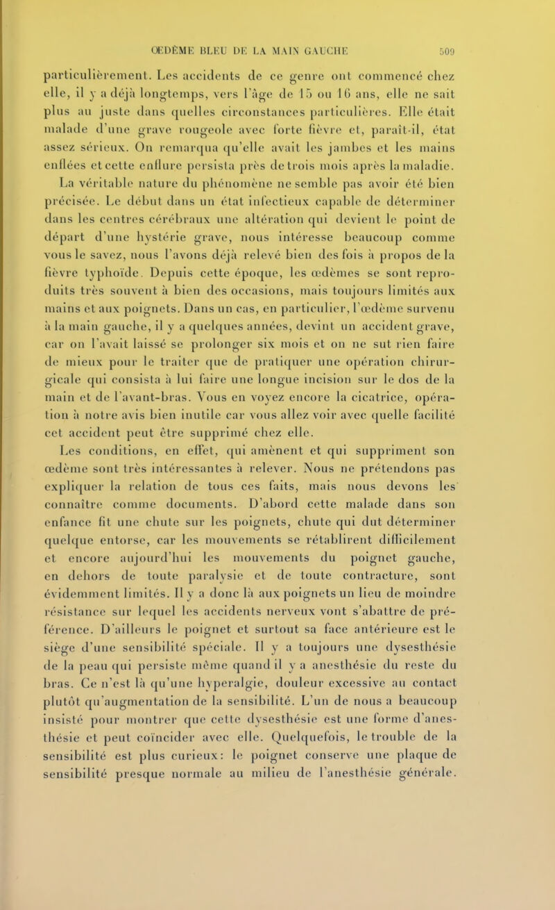 particulièrement. Les accidents de ce genre ont commencé cliez elle, il y a déjà longtemps, vers l'âge de 15 ou IG ans, elle ne sait plus au juste dans quelles circonstances particulières. Elle était malade d'une grave rougeole avec forte fièvre et, paraît-il, état assez sérieux. On remarqua qu'elle avait les jambes et les mains enflées et cette enflure persista près de trois mois après la maladie. La véritable nature du phénomène ne semble pas avoir été bien précisée. Le début dans un état infectieux capable de déterminer dans les centres cérébraux une altération qui devient le point de départ d'une hystérie grave, nous intéresse beaucoup comme vous le savez, nous l'avons déjà relevé bien des fois à propos delà fièvre typhoïde. Depuis cette époque, les oidèmes se sont repro- duits très souvent à bien des occasions, mais toujours limités aux mains et aux poignets. Dans un cas, en particulier, l'œdème survenu à la main gauche, il y a quelques années, devint un accident grave, car on l'avait laissé se prolonger six mois et on ne sut l ien faire de mieux pour le traiter que de pratiquer une opération chirur- gicale qui consista ii lui faire une longue incision sur le dos de la main et de l avant-bras. Vous en voyez encore la cicatrice, opéra- tion à notre avis bien inutile car vous allez voir avec quelle facilité cet accident peut être supprimé chez elle. Les conditions, en effet, qui amènent et qui suppriment son œdème sont très intéressantes à relever. Nous ne prétendons pas expliquer la relation de tous ces faits, mais nous devons les' connaître comme documents. D'abord cette malade dans son enfance fit une chute sur les poignets, chute qui dut déterminer quelque entorse, car les mouvements se rétablirent difficilement et encore aujourd'hui les mouvements du poignet gauche, en dehors de toute paralysie et de toute contracture, sont évidemment limités. Il y a donc là aux poignets un lieu de moindre résistance sur lequel h>s accidents nerveux vont s'abattre de pré- férence. D'ailleurs le poignet et surtout sa face antérieure est le siège d'une sensibilité spéciale. Il y a toujours une dysesthésie de la peau ([ui persiste même quand il y a anesthésie du reste du bras. Ce n'est là qu'une hvperalgie, douleur excessive au contact plutôt qu'augmentation de la sensibilité. L'un de nous a beaucoup insisté pour monti-er que celte dysesthésie est une forme d'anes- thésie et peut coïncider avec elle. Quelquefois, le trouble de la sensibilité est plus curieux: le poignet conserve une plaque de sensibilité presque normale au milieu de l'anesthésie générale.