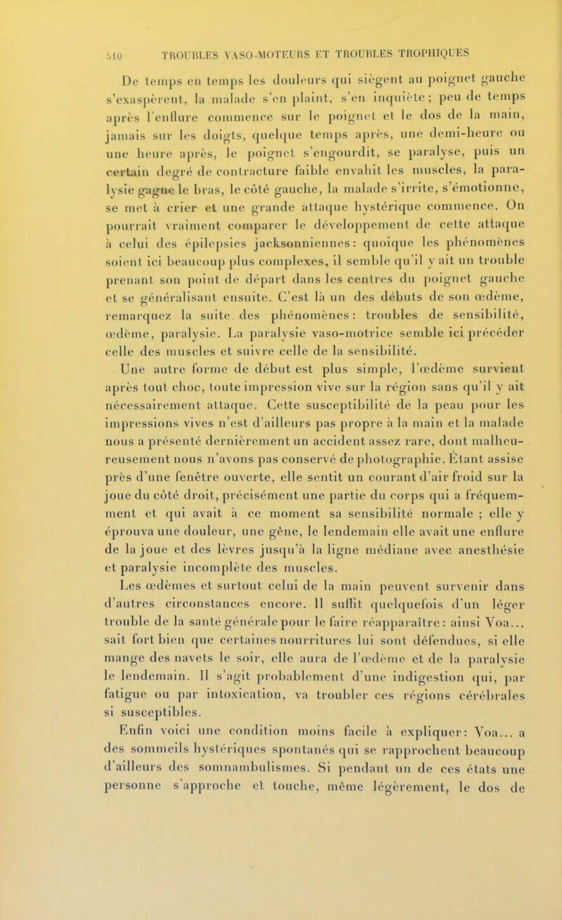 De temps en temps les douleurs qui siègent au poignet gauche s'exaspèrent, la malade s'en plaint, s'en inqniète; peu de temps après l'enllure commence sur le poignet et le dos de la main, jamais sur les doigts, quelque temps après, une demi-heure ou une heure après, le poignet s'engourdit, se paralyse, puis un certain deuré de contracture faible envahit les muscles, la para- lysie gagne le bras, le côté gauche, la malade s'irrite, s'émotionne, se met à crier et une grande attaque hystérique commence. On pourrait vraiment comparer le développement de cette attaque à celui des épilepsies jacksonniennes : quoique les phénomènes soient ici beaucoup plus complexes, il semble qu'il y ait un trouble prenant son point de départ dans les centres du poignet gauche et se généralisant ensuite. C'est là un des débuts de son œdème, reinaïquez la suite des phénomènes: troubles de sensibilité, œdème, paralysie. La paralysie vaso-motrice semble ici précéder celle des muscles et suivre celle de la sensibilité. Une autre forme de début est plus simple, l'œdème survient après tout choc, toute impression vive sur la région sans qu'il y ait nécessairement attaque. Cette susceptibilité de la peau pour les impressions vives n'est d'ailleurs pas propre it la main et la malade nous a présenté dernièrement un accident assez rare, dont malheu- reusement nous n'avons pas conservé de photographie. Etant assise près d'une fenêtre ouverte, elle sentit un courant d'air froid sur la joue du côté droit, précisément une partie du corps qui a fréquem- ment et qui avait à ce moment sa sensibilité normale ; elle y éprouva une douleur, une gêne, le lendemain elle avait une enflure de la joue et des lèvres jusqu'à la ligne médiane avec anesthésie et paralysie incomplète des muscles. Les œdèmes et surtout celui de la main peuvent survenir dans d'autres circonstances encore. 11 suffit quelquefois d'un léger trouble de la santé généralepour le faire réapparaître: ainsi Voa... sait fort bien que certaines nourritures lui sont défendues, si elle mange des navets le soir, elle aura de l'œdème et de la paralvsie le lendemain. Il s'agit probablement d'une indigestion qui, par fatigue ou par intoxication, va troubler ces régions cérébrales si susceptibles. Enfin voici une condition moins fi^cile à expliquer: Voa... a des sommeils hystériques spontanés qui se rapprochent beaucoup d'ailleurs des somnambulismes. Si pendant un de ces états une personne s'approche et touche, même légèrement, le dos de