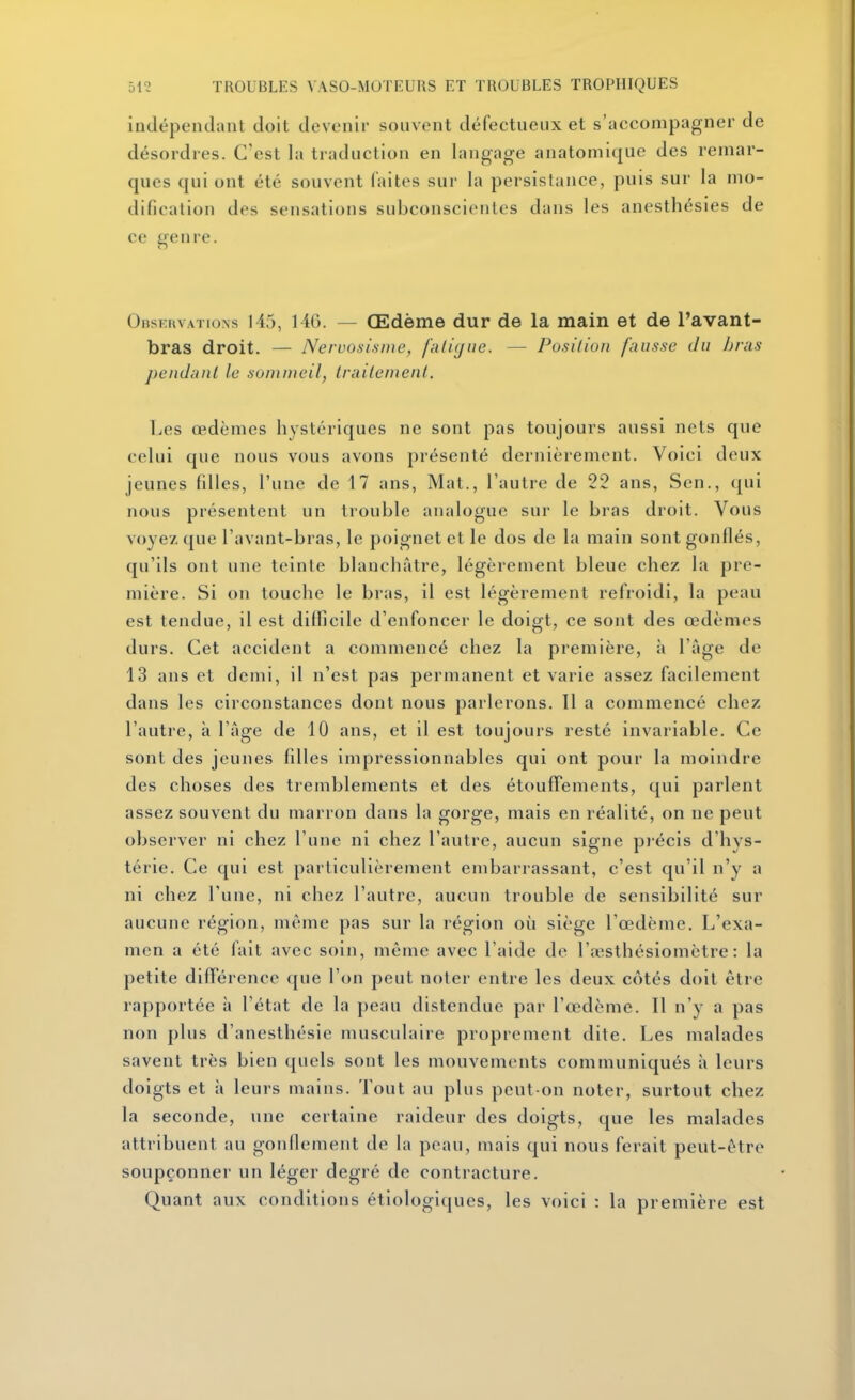 indépendant doit devenir souvent défectueux et s'accompagner de désordres. C'est la traduction en langage anatomique des remar- ques qui ont été souvent faites sur la persistance, puis sur la mo- dification des sensations subconscientes dans les anesthésies de ce genre. Observations 145, 14G. — Œdème dur de la main et de l'avant- bras droit. — Nervosisine, faliyue. — Position fausse du bras pendant le sommeil, traitement. Les œdèmes hystériques ne sont pas toujours aussi nets que celui que nous vous avons présenté dernièrement. Voici deux jeunes filles, l'une de 17 ans. Mat., l'autre de 22 ans, Sen., qui nous présentent un tiouble analogue sur le bras droit. Vous voyez que l'avant-bras, le poignet et le dos de la main sont gonflés, qu'ils ont une teinte blanchâtre, légèrement bleue chez la pre- mière. Si on touche le bras, il est légèrement refroidi, la peau est tendue, il est diflicile d'enfoncer le doigt, ce sont des œdèmes durs. Cet accident a commencé chez la première, à l'âge de 13 ans et demi, il n'est pas permanent et varie assez facilement dans les circonstances dont nous parlerons. Il a commencé chez l'autre, à l'âge de 10 ans, et il est toujours resté invariable. Ce sont des jeunes filles impressionnables qui ont pour la moindre des choses des tremblements et des étouffements, qui parlent assez souvent du marron dans la gorge, mais en réalité, on ne peut observer ni chez l'une ni chez l'autre, aucun signe piécis d'hys- térie. Ce qui est particulièrement embarrassant, c'est qu'il n'y a ni chez l'une, ni chez l'autre, aucun trouble de sensibilité sur aucune région, même pas sur la région où siège l'œdème. L'exa- men a été fait avec soin, même avec l'aide de l'a^sthésiomètre : la petite différence que l'on peut noter entre les deux côtés doit être rapportée à l'état de la peau distendue par l'œdème. Il n'y a pas non plus d'anesthésie musculaire proprement dite. Les malades savent très bien quels sont les mouvements communiqués à leurs doigts et à leurs mains. Tout au plus peut-on noter, surtout chez la seconde, une certaine raideur des doigts, que les malades attribuent au gonflement de la peau, mais qui nous ferait peut-être soupçonner un léger degré de contracture. Quant aux conditions étiologiques, les voici : la première est