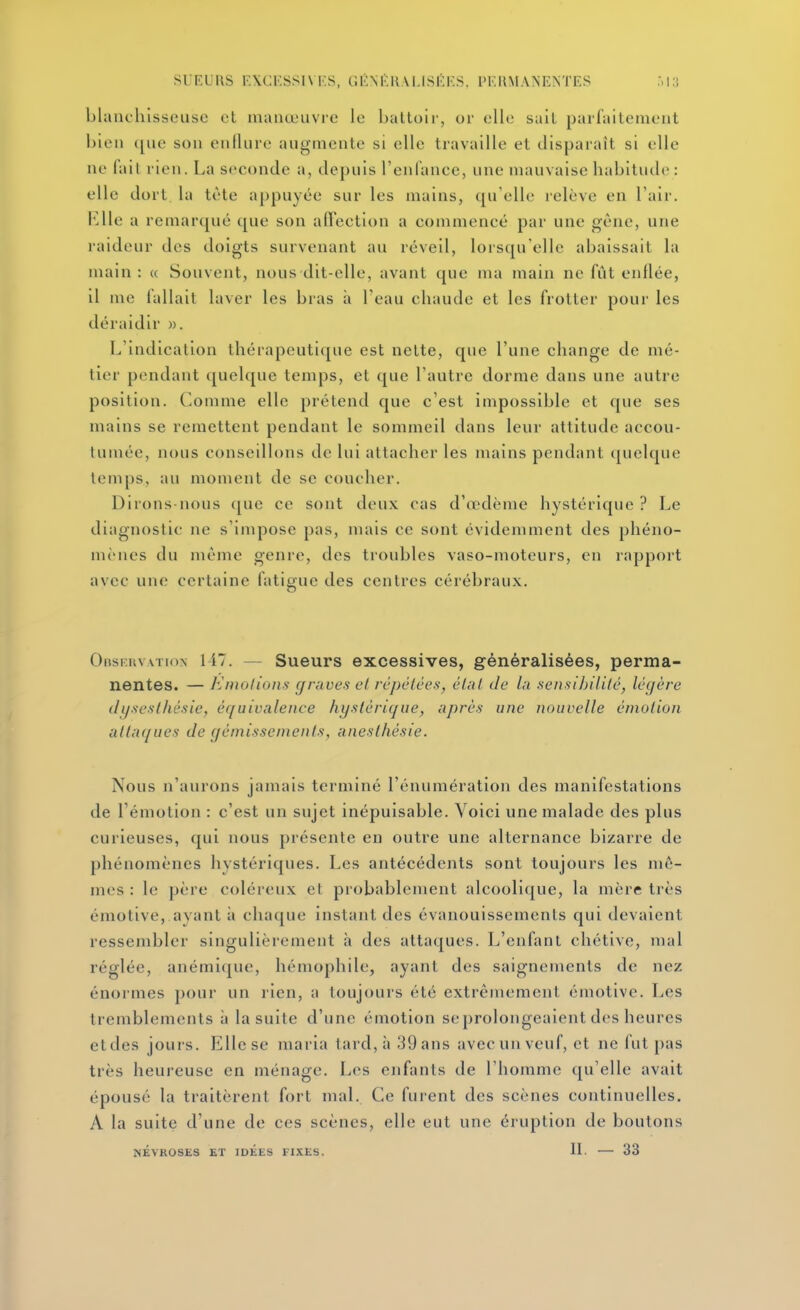SlKUliS FACKSSIVF.S, GKM'.KM.ISKr.S, PKIIMANENTES blanchisseuse et manœuvre le battoii', or elle sait parfaitement bien que son endure augmente si elle travaille et disparaît si elle ne (ail rien. La seconde a, depuis l'enlance, une mauvaise habitude: elle dort la tète appuyée sur les mains, qu'elle relève en l'aii-. Elle a remarqué que son alTection a commencé par une gène, une raideur des doigts survenant au réveil, lorsqu'elle abaissait la main : « Souvent, nous dit-elle, avant que ma main ne fût enflée, il me fallait laver les bras à l'eau chaude et les frotter pour les déraidir ». L'indication thérapeutique est nette, que l'une change de mé- tier pendant (juelque temps, et que l'autre dorme dans une autre position, (^omme elle prétend que c'est impossible et que ses mains se remettent pendant le sommeil dans leur attitude accou- tumée, nous conseillons de lui attacher les mains pendant ([uelque temps, au moment de se coucher. Dirons-nous que ce sont deux cas d'œdème hystérique ? Le diagnostic ne s'impose pas, mais ce sont évidemment des phéno- mènes du même genre, des troubles vaso-moteurs, en rapport avec une certaine fatigue des centres cérébraux. OfîsruvATioN 147. — Sueurs excessives, généralisées, perma- nentes. — K mol ions graves et répétées, éUil de la sensibilité, légère dijsesthésie, équivalence hystérique, après une nouvelle émotion attaques de gémissements, aneslhésie. Nous n'aurons jamais terminé l'énuniération des manifestations de l'émotion : c'est un sujet inépuisable. Voici une malade des plus curieuses, qui nous présente en outre une alternance bizarre de phénomènes hystériques. Les antécédents sont toujours les mê- mes : le père coléreux et probablement alcoolique, la mère très émotive, ayant à chaque instant des évanouissements qui devaient ressembler singulièrement h des attaques. L'enfant chétive, mal réglée, anémique, hémophile, ayant des saignements de nez énormes pour un rien, a toujours été extrêmement émotive. Les tremblements à la suite d'une émotion se prolongeaient des heures etdes jours. Elle se maria tard, à 39 ans avec un veuf, et ne fut pas très heureuse en ménage. Les enfants de l'homme qu'elle avait épousé la traitèrent fort mal. Ce fuient des scènes continuelles. A la suite d'une de ces scènes, elle eut une éruption de boutons NÉVROSES ET IDEES FIXES. 11- — 33
