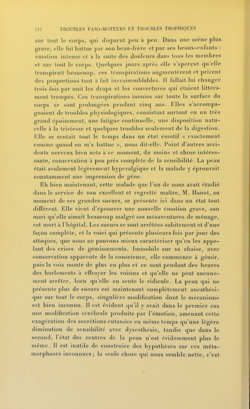 sur tout le corps, qui disparut peu à peu. Dans une scène plus grave, elle fut battue par son beau-frère et par ses beaux-enfants : émotion intense et à la suite des douleurs dans tous les membres et sur fout le corps. Quelques jours après elle s'aperçut qu'elle transpirait beaucoup, ces transpirations augmentèrent et prirent des proportions tout à fait invraisemblables. 11 fallait lui changer trois fois par nuit les draps et les couvertures qui étaient littéra- nient trempés. Ces transpirations inouïes sur toute la surface du corps se sont prolongées pendant cinq ans. Elles s'accompa- gnaient de troubles physiologiques, consistant surtout en un très grand épuisement, une fatigue continuelle, une disposition natu- relle à la tristesse et quelques troubles seulement de la digestion, l^lle se sentait tout le temps dans un état émotif a exactement comme quand on m'a battue nous dit-elle. Point d'autres acci- dents nerveux bien nets à ce moment, du moins et chose intéres- sante, conservation à peu près complète de la sensibilité. La peau était seulement légèrement hyperalgique et la malade y éprouvait constamment une impression de gêne. Eh bien maintenant, cette malade que l'un de nous avait étudié dans le service de son excellent et regretté maître, M, Hanot, au moment de ses grandes sueurs, se présente ici dans un état tout différent. Elle vient d'éprouver une nouvelle émotion grave, son mari qu'elle aimait beaucoup malgré ses mésaventures de ménage, est mort à l'hôpital. Les sueurs se sont arrêtées subitement et d'une façon complète, et la voici qui présente plusieurs fois par jour des attaques, que nous ne pouvons mieux caractériser qu'en les appe- lant des crises de gémissements. Immobile sur sa chaise, avec conservation apparente de la conscience, elle commence à gémir, puis la voix monte de plus en plus et ce sont pendant des heures des hurlements à effrayer les voisins et qu'elle ne peut aucune- ment arrêter, bien qu'elle en sente le ridicule. La peau qui ne présente plus de sueurs est maintenant complètement anesthési- que sur tout le corps, singulière modification dont le mécanisme est bien inconnu. Il est évident qu'il y avait dans le premier cas une modification cérébrale produite par l'émotion, amenant cette exagération des sécrétions cutanées en même temps qu'une légère diminution de sensibilité avec dysesthésie, tandis que dans le second, l'état des centres de la peau n'est évidemment plus le même. Il est inutile de construire des hypothèses sur ces méta- morphoses inconnues; la seule chose qui nous semble.nette, c'est