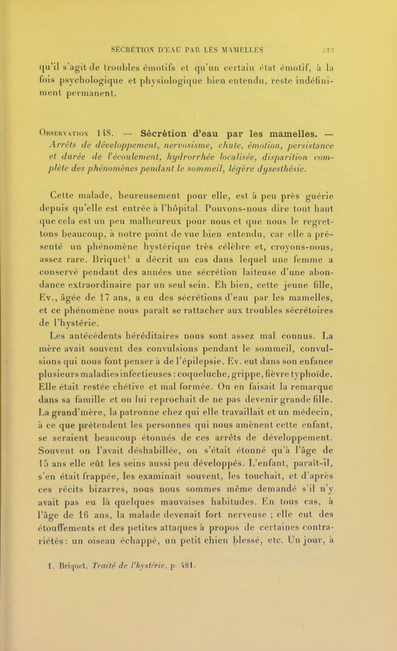 SÉCRÉTION DKAD PAR LES MVMKLLFS qu'il s'agit de troubles émotifs et qu'un certain état émotif, à la lois psychologique et physiologique bien entendu, reste indéfini- ment permanent. Observation 1 i8. — Sécrétion d'eau par les mamelles. — Arrêts de iléveloppcinenl, nervo.sisine, c/uilc, énuilion, persistance et durée de l'écoulement, hydrorrhée localisée, disparition com- plète des phénomènes pendant le sommeil, légère dysesthésie. Cette malade, heureusement pour elle, est à peu près guérie depuis qu'elle est entrée à l'hôpital. Pouvons-nous dire tout haut que cela est un peu malheureux pour nous et que nous le regret- tons beaucoup, à notre point de vue bien entendu, car elle a pré- senté un phénomène hystérique très célèbre et, croyons-nous, assez rare. Briquet' a décrit un cas dans lequel une femme a conservé pendant des années une sécrétion laiteuse d'une abon- dance extraordinaire par un seul sein. Eh bien, cette jeune fille, Ev., âgée de 17 ans, a eu des sécrétions d'eau par les mamelles, et ce phénomène nous paraît se rattacher aux troubles sécrétoires de l'hystérie. Les antécédents héréditaires nous sont assez mal connus. La mère avait souvent des convulsions pendant le sommeil, convul- sions qui nous font penser à de l'épilepsie. Ev. eut dans son enfance plusieurs maladies infectieuses : coqueluche, grippe, fièvre typhoïde. Elle était restée chétive et mal formée. On en faisait la remarque dans sa famille et on lui reprochait de ne pas devenir grande fille. La grand'mère, la patronne chez qui elle travaillait et un médecin, à ce que prétendent les personnes qui nous amènent cette enfant, se seraient beaucoup étonnés de ces arrêts de développement. Souvent on l'avait déshabillée, on s'était étonné qu'à l'âge de 15 ans elle eût les seins aussi peu développés. L'enfant, paraît-il, s'en était frappée, les examinait souvent, les touchait, et d'après ces récits bizarres, nous nous sommes même demandé s'il n'y avait pas eu là quelques mauvaises habitudes. En tous cas, à l'âg-e de IG ans, la malade devenait fort nerveuse : elle eut des étoufFements et des petites attaques à propos de certaines contra- riétés : un oiseau échappé, un petit chien blessé, etc. Un jour, à 1. Briquet, Traité de l'hystérie, p. 't81.