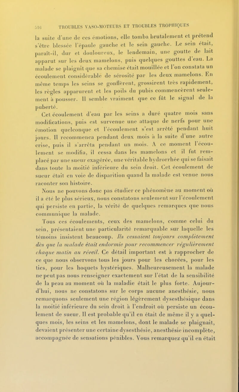 la sulle d'une de ces émotions, elle tomba brutalement et prétend s'être blessée Tépaule gauche et le sein gauche. Le sein était, paraît-il, dur et douloureux, le lendemain, une goutte de lait apparut sur les deux mamelons, puis quelques gouttes d'eau. La malade se plaignit que sa chemise était mouillée et l'on constata un écoulement considérable de sérosité par les deux mamelons. En même temps les seins se gonflèrent, grossirent très rapidement, les règles apparurent et les poils du pubis commencèrent seule- ment à pousser. 11 semble vraiment ([ue ce fut le signal de la puberté. Cet écoulement d'eau par les seins a duré quatre mois sans modifications, puis est survenue une attaque de nerfs pour une émotion quelconcpic et l'écoulement s'est arrêté pendant huit jours. Il recommença pendant deux mois à la suite d'une autre crise, puis il s'arrêta pendant un mois. A ce moment l'écou- lement se modifia, il cessa dans les mamelons et il fut rem- placé par une sueur exagérée, une véritable hydrorrhée qui se faisait dans toute la moitié inférieure du sein droit. Cet écoulement de sueur était en voie de disparition quand la malade est venue nous raconter son histoire. Nous ne pouvons donc pas étudier ce phénomène au moment où il a été le plus sérieux, nous constatons seulement sur l'écoulement qui persiste en partie, la vérité de quehjues remarques que nous communique la malade. fous ces écoulements, ceux des mamelons, comme celui du sein, présentaient une particularité remarquable sur laquelle les témoins insistent beaucoup. J/s cessaient toujours complètement dès que la malade était endormie pour recommencer régulièrement chaque matin au réveil. Ce détail important est à rapprocher de ce que nous observons tous les jours pour les cliorées, pour les tics, pour les hoquets hystériques. Malheureusement la malade ne peut pas nous renseigner exactement sur l'état de la sensibilité de la peau au moment où la maladie était le plus forte. Aujour- d'hui, nous ne constatons sur le corps aucune anesthésie, nous remarquons seulement une région légèrement dysesthésique dans la moitié inférieure du sein droit à l'endroit où persiste un écou- lement de sueur. Il est probable qu'il en était de même il y a quel- ques mois, les seins et les mamelons, dont le malade se plaignait, devaient présenter une certaine dysesthésie, anesthésie incomplète, accompagnée de sensations pénibles. Vous remarquez qu'il en était